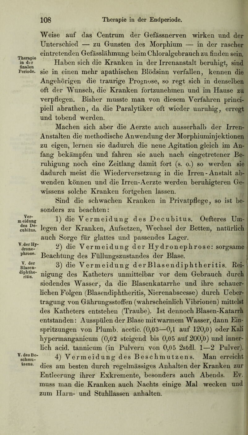 Therapie in dtr Periode. Ver- m eidung des De- cubitus. Y. der Hy- drone- phrose. Y. der Blasen- diphthe- ritis. V. des Be- schmu- tzens. Weise auf das Centrum der Gefässneryen wirken und der Unterschied — zu Gunsten des Morphium — in der rascher eintretenden Gefässlähmung beim Chloralgebrauch zu finden sein. Haben sich die Kranken in der Irrenanstalt beruhigt, sind sie in einen mehr apathischen Blödsinn verfallen, kennen die Angehörigen die traurige Prognose, so regt sich in denselben oft der Wunsch, die Kranken fortzunehmen und im Hause zu verpflegen. Bisher musste man von diesem Verfahren princi- piell abrathen, da die Paralytiker oft wieder unruhig, erregt und tobend werden. Machen sich aber die Aerzte auch ausserhalb der Irren- Anstalten die methodische Anwendung der Morphiuminjektionen zu eigen, lernen sie dadurch die neue Agitation gleich im An- fang bekämpfen und fahren sie auch nach eingetretener Be- ruhigung noch eine Zeitlang damit fort (s. o.) so werden sie dadurch meist die Wiederversetzung in die Irren-Anstalt ab- wenden können und die Irren-Aerzte werden beruhigteren Ge- wissens solche Kranken fortgehen lassen. Sind die schwachen Kranken in Privatpflege, so ist be- sonders zu beachten: 1) die Vermeidung des Decubitus. Oefteres Um- legen der Kranken, Aufsetzen, Wechsel der Betten, natürlich auch Sorge für glattes und passendes Lager. 2) die Vermeidung der Hydronephrose: sorgsame Beachtung des Füllungszustandes der Blase. 3) die Vermeidung derBlasendiphtheritis. Rei- nigung des Katheters unmittelbar vor dem Gebrauch durch siedendes Wasser, da die Blasenkatarrhe und ihre schauer- lichen Folgen (Blasendiphtheritis, Nierenabscesse) durch Ueber- tragung von GährungsstofFen (wahrscheinlich Vibrionen) mittelst des Katheters entstehen (Traube). Ist dennoch Blasen-Katarrh entstanden: Ausspülen der Blase mit warmem Wasser, dann Ein- spritzungen von Plumb. acetic. (0,03—0,1 auf 120,0) oder Kali hypermanganicum (0,02 steigend bis 0,05 auf 200,0) und inner- lich acid. tannicum (in Pulvern von 0,05 2stdl. 1—2 Pulver). 4) Vermeidung des Beschmutzens. Man erreicht dies am besten durch regelmässiges Anhalten der Kranken zur Entleerung ihrer Exkremente, besonders auch Abends. Ev. muss man die Kranken auch Nachts einige Mal wecken und zum Harn- und Stuhllassen anhalten.