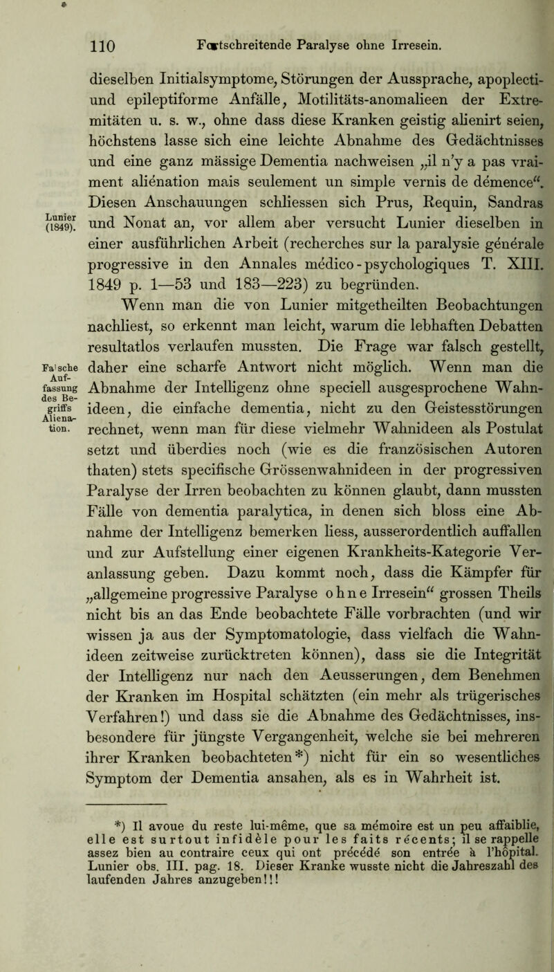 Lunier (1849). Fa' sehe Auf- fassung des Be- griffs Aliena- tion. dieselben Initialsymptome, Störungen der Aussprache, apoplecti- und epileptiforme Anfälle, Motilitäts-anomalieen der Extre- mitäten u. s. w., ohne dass diese Kranken geistig alienirt seien, höchstens lasse sich eine leichte Abnahme des Gedächtnisses und eine ganz mässige Dementia nachweisen „il n’y a pas vrai- ment alienation mais seulement un simple vernis de demence“. Diesen Anschauungen schliessen sich Prus, Requin, Sandras und Nonat an, vor allem aber versucht Lunier dieselben in einer ausführlichen Arbeit (recherches sur la paralysie generale progressive in den Annales medico - psychologiques T. XIII. 1849 p. 1—53 und 183—223) zu begründen. Wenn man die von Lunier mitgetheilten Beobachtungen nachliest, so erkennt man leicht, warum die lebhaften Debatten resultatlos verlaufen mussten. Die Frage war falsch gestellt, daher eine scharfe Antwort nicht möglich. Wenn man die Abnahme der Intelligenz ohne speciell ausgesprochene Wahn- ideen, die einfache dementia, nicht zu den Geistesstörungen rechnet, wenn man für diese vielmehr Wahnideen als Postulat setzt und überdies noch (wie es die französischen Autoren thaten) stets specifische Grössenwahnideen in der progressiven Paralyse der Irren beobachten zu können glaubt, dann mussten Fälle von dementia paralytica, in denen sich bloss eine Ab- nahme der Intelligenz bemerken liess, ausserordentlich auffallen und zur Aufstellung einer eigenen Krankheits-Kategorie Ver- anlassung geben. Dazu kommt noch, dass die Kämpfer für „allgemeineprogressive Paralyse ohne Irresein“ grossen Theils nicht bis an das Ende beobachtete Fälle vorbrachten (und wir wissen ja aus der Symptomatologie, dass vielfach die Wahn- ideen zeitweise zurücktreten können), dass sie die Integrität der Intelligenz nur nach den Aeusserungen, dem Benehmen der Franken im Hospital schätzten (ein mehr als trügerisches Verfahren!) und dass sie die Abnahme des Gedächtnisses, ins- besondere für jüngste Vergangenheit, welche sie bei mehreren ihrer Kranken beobachteten*) nicht für ein so wesentliches Symptom der Dementia ansahen, als es in Wahrheit ist. *) Il avoue du reste lui-meme, que sa memoire est un peu affaiblie, eile est surtout infidele pour les faits recents; il se rajppelle assez bien au contraire ceux qui ont prdc^de son entrde k l’hopital. Lunier obs. III. pag. 18. Dieser Kranke wusste nicht die Jahreszahl des laufenden Jahres anzugeben!!!