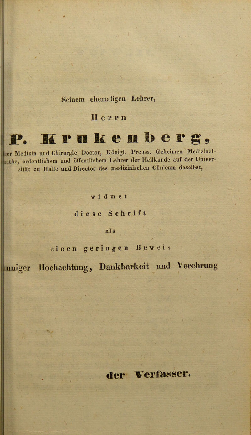 / Seinem ehemaligen Lehrer, II e r r n I». Kmkenberg, eer Medizin und Chirurgie Doctor, Königl. Preuss. Geheimen Medizinal- uthe, ordentlichem und öffentlichem Lehrer der Heilkunde auf der Univer- sität zu Halle und Director des medizinischen Clinicum daselbst, widmet diese Schrift als / einen geringen Beweis inniger Hochachtung, Dankbarkeit und Verehrung der Verfasser.