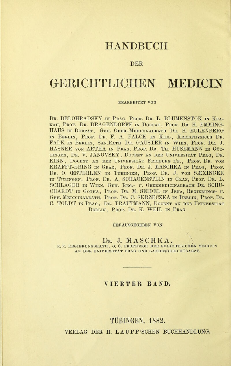 HANDBUCH DER GERICHTLICHEN MEDICIN BEARBEITET VON Dr. BELOHRADSKY in Prag, Prof, Dr. L. BLUMENSTOK in Kra- kau, Prof. Dr. DRAGENDORFF in Dorpat, Prof. Dr H. EMMING- HAUS in Dorpat, Geh. Ober-Medicin alrath Dr. H. EULENBEBG in Berlin, Prof. Dr. F. A. FALCK in Kiel, Kreisphysicus Dr. FALK in Berlin, San.Bath Dr. GAUSTER in Wien, Prof. Dr. J. HASNER von ARTHA in Prag, Prof. Dr. Th. HUSEMANN in Göt- tingen, Dr. V. JANOVSKY, Docent an der Universität Prag, Dr. KIRN, Docent an der Universität Ereiburg i/b., Prof. Dr. von KRAEFT-EBING in Graz, Prof. Dr. J. MASCHKA in Prag, Prof. Dr. 0. (ESTERLEN in Tübingen, Prof. Dr. J. von SH3XINGER in Tübingen, Prof. Dr. A. SCHAUENSTEIN in Graz, Prof. Dr. L. SCHLAGER in Wien, Geh. Reg.- u. Obermedicinalrath Dr. SCHU- CHARDT in Gotha, Prof. Dr. M. SEIDEL in Jena, Regierungs- u. Geh. Medicinalrath, Prof. Dr. C. SKRZECZKA in Berlin, Prof. Dr. C. TOLDT in Prag, Dr. TRAUTMANN, Docent an der Universität Berlin, Prof. Dr. K. WEIL in Präg herausgegeben von Dr. J. MASCHKA, K. K. REGIERUNGSRATH, 0. Ö. PROFESSOR DER GERICHTLICHEN MEDICIN AN DER UNIVERSITÄT PRAG UND LANDESGERICHTSARZT. VIERTER BAND. TÜBINGEN, 1882.