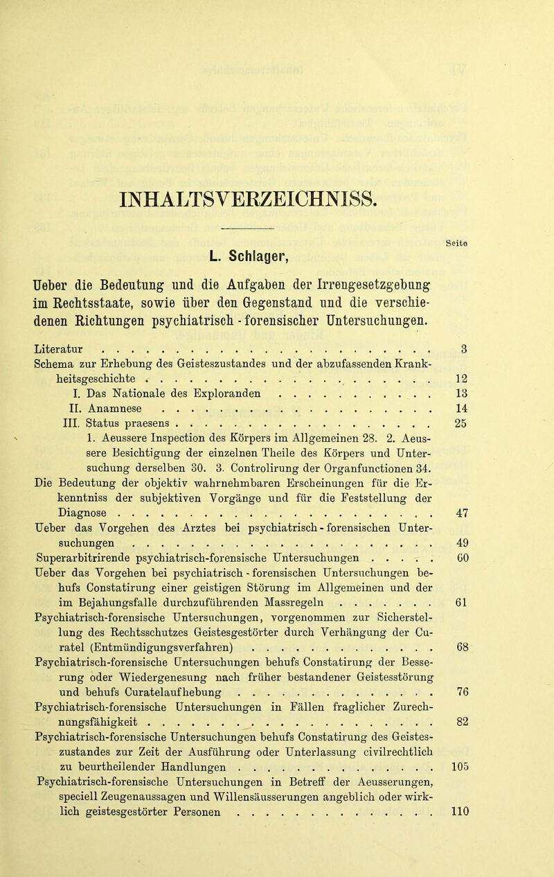 INHALTSVERZEICHNIS Seite L. Schlager, Ueber die Bedeutung und die Aufgaben der Irrengesetzgebung im Recbtsstaate, sowie über den Gegenstand und die verschie- denen Richtungen psychiatrisch - forensischer Untersuchungen. Literatur 3 Schema zur Erhebung des Geisteszustandes und der abzufassenden Krank- heitsgeschichte 12 I. Das Nationale des Exploranden 13 II. Anamnese 14 III. Status praesens 25 1. Aeussere Inspection des Körpers im Allgemeinen 28. 2. Aeus- sere Besichtigung der einzelnen Theile des Körpers und Unter- suchung derselben 30. 3. Controlirung der Organfunctionen 34. Die Bedeutung der objektiv wahrnehmbaren Erscheinungen für die Er- kenntniss der subjektiven Vorgänge und für die Feststellung der Diagnose 47 Ueber das Vorgehen des Arztes bei psychiatrisch - forensischen Unter- suchungen 49 Superarbitrirende psychiatrisch-forensische Untersuchungen GO Ueber das Vorgehen bei psychiatrisch - forensischen Untersuchungen be- hufs Constatirung einer geistigen Störung im Allgemeinen und der im Bejahungsfälle durchzuführenden Massregeln 61 Psychiatrisch-forensische Untersuchungen, vorgenommen zur Sicherstel- lung des Rechtsschutzes Geistesgestörter durch Verhängung der Cu- ratel (Entmündigungsverfahren) 68 Psychiatrisch-forensische Untersuchungen behufs Constatirung der Besse- rung oder Wiedergenesung nach früher bestandener Geistesstörung und behufs Curatelaufhebung 76 Psychiatrisch-forensische Untersuchungen in Fällen fraglicher Zurech- nungsfähigkeit 82 Psychiatrisch-forensische Untersuchungen behufs Constatirung des Geistes- zustandes zur Zeit der Ausführung oder Unterlassung civilreclitlich zu beurtheilender Handlungen 105 Psychiatrisch-forensische Untersuchungen in Betreff der Aeusserungen, speciell Zeugenaussagen und Willensäusserungen angeblich oder wirk- lich geistesgestörter Personen 110