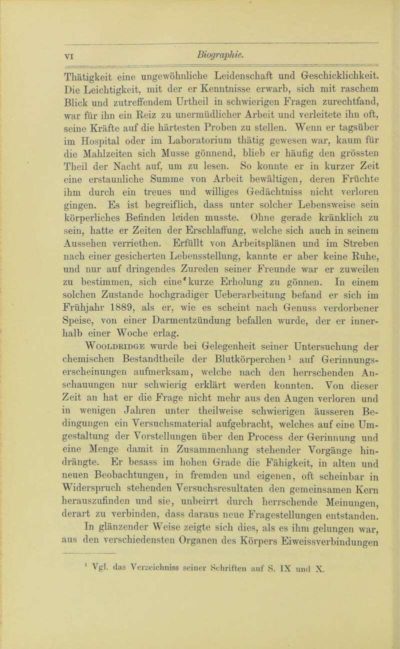 Biogmiihio. Tliätigkeit eine ungewöhnliche Leidenschaft und Geschicklichkeit. Die Leichtigkeit, mit der er Kenntnisse erwarb, sich mit raschem Blick und zutrelfendem Urtheil in schwierigen Fragen zurechtfand, war für ihn ein Reiz zu unermüdlicher Arbeit und verleitete ihn oft, seine Kräfte auf die härtesten Proben zu stellen. Wenn er tagsüber im Hospital oder im Laboratorium thätig gewesen war, kaum für die Mahlzeiten sich Müsse gönnend, blieb er häufig den grössten Theil der Nacht auf, um zu lesen. So konnte er in kurzer Zeit eine erstaunliche Summe von Arbeit bewältigen, deren Früchte ihm durch ein treues und williges Gedächtniss nicht verloren gingen. Es ist begreiflich, dass unter solcher Lebensweise sein körperliches Befinden leiden musste. Ohne gerade kränklich zu sein, hatte er Zeiten der Erschlaffung, welche sich auch in seinem Aussehen verriethen. Erfüllt von Arbeitsplänen und im Streben nach einer gesicherten Lebensstellung, kannte er aber keine Ruhe, und nur auf dringendes Zureden seiner Freunde war er zuweilen zu bestimmen, sich eine*kurze Erholung zu gönnen. In einem solchen Zustande hochgradiger Ueberarbeitung befand er sich im Frühjahr 1889, als er, wie es scheint nach Genuss verdorbener Speise, von einer Darmentzündung befallen wurde, der er inner- halb einer Woche erlag. WooLDRiDGE wui'de bei Gelegenheit seiner Untersuchung der chemischen Bostandtheile der Blutkörperchen ^ auf Gerinnungs- erscheinungen aufmerksam, welche nach den herrschenden An- schauungen nur schwierig erklärt werden konnten. Von dieser Zeit an hat er die Frage nicht mehr aus den Augen verloren und in wenigen Jahren unter theilweise schwierigen äusseren Be- dingungen ein Versuchsmaterial aufgebracht, welches auf eine Um- gestaltung der Vorstellungen über den Process der Gerinnung und eine Menge damit in Zusammenhang stehender Vorgänge hin- drängte. Er besass im hohen Grade die Fähigkeit, in alten und neuen Beobachtungen, in fremden und eigenen, oft scheinbar in Widerspruch stehenden Versuchsresultaten den gemeinsamen Kern herauszufinden und sie, unbeirrt durch herrschende Meinungen, derart zu verbinden, dass daraus neue Fragestellungen entstanden. In glänzender Weise zeigte sich dies, als es ihm gelungen war, aus den verschiedensten Organen des Körpers Eiweissverbindungen Vgl. das Veizeicliniss seiner Schriften auf S. IX nnd X. 1