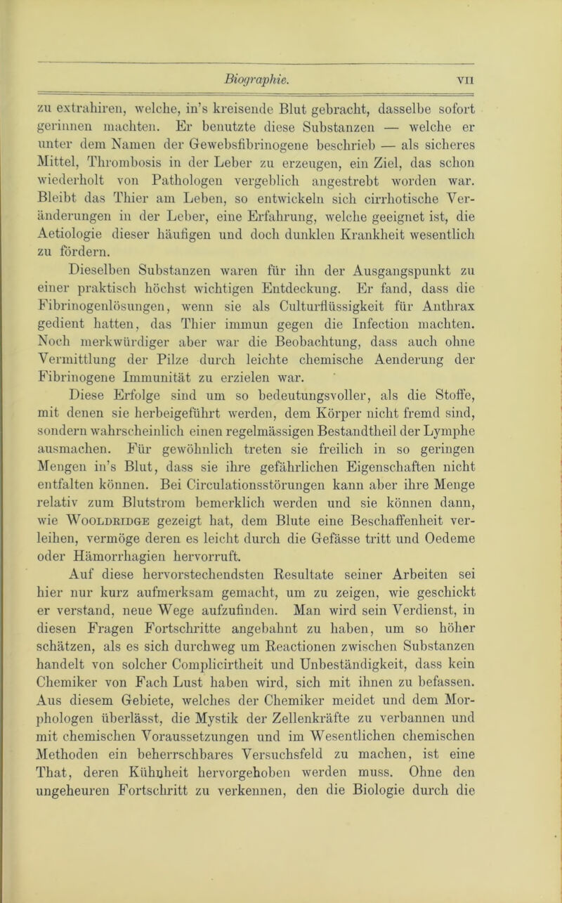 zu extrahiren, welche, in’s kreisende Blut gebracht, dasselbe sofort gerinnen machten. Er benutzte diese Substanzen — welche er unter dem Namen der Gewebsfibrinogene beschrieb — als sicheres Mittel, Thrombosis in der Leber zu erzeugen, ein Ziel, das schon wiederholt von Pathologen vergeblich angestrebt worden war. Bleibt das Thier am Leben, so entwickeln sich cirrhotische Ver- änderungen in der Leber, eine Erfahrung, welche geeignet ist, die Aetiologie dieser häufigen und doch dunklen Krankheit wesentlich zu fördern. Dieselben Substanzen waren für ihn der Ausgangspunkt zu einer praktisch höchst wichtigen Entdeckung. Er fand, dass die Fibrinogenlösungen, wenn sie als Culturfiüssigkeit für Anthrax gedient hatten, das Thier immun gegen die Infection machten. Noch merkwürdiger aber war die Beobachtung, dass auch ohne Vermittlung der Pilze durch leichte chemische Aenderung der Fibrinogene Immunität zu erzielen war. Diese Erfolge sind um so bedeutungsvoller, als die Stoffe, mit denen sie herbeigeführt werden, dem Körper nicht fremd sind, sondern wahrscheinlich einen regelmässigen Bestandtheil der Lymphe ausmachen. Für gewöhnlich treten sie freilich in so geringen Mengen in’s Blut, dass sie ihre gefährlichen Eigenschaften nicht entfalten können. Bei Circulationsstörungen kann aber ihre Menge relativ zum Blutstrom bemerklich werden und sie können dann, wie WoOLDRiDGE gezeigt hat, dem Blute eine Beschaffenheit ver- leihen, vermöge deren es leicht durch die Gefässe tritt und Oedeme oder Hämorrhagien hervorruft. Auf diese hervorstechendsten Resultate seiner Arbeiten sei hier nur kurz aufmerksam gemacht, um zu zeigen, wie geschickt er verstand, neue Wege aufzufinden. Man wird sein Verdienst, in diesen Fragen Fortschritte angebahnt zu haben, um so höher schätzen, als es sich durchweg um Reactionen zwischen Substanzen handelt von solcher Complicirtheit und Unbeständigkeit, dass kein Chemiker von Fach Lust haben wird, sich mit ihnen zu befassen. Aus diesem Gebiete, welches der Chemiker meidet und dem Mor- phologen überlässt, die Mystik der Zellenkräfte zu verbannen und mit chemischen Voraussetzungen und im Wesentlichen chemischen Methoden ein beherrschbares Versuchsfeld zu machen, ist eine That, deren Kühnheit hervorgehoben werden muss. Ohne den ungeheuren Fortschritt zu verkennen, den die Biologie durch die