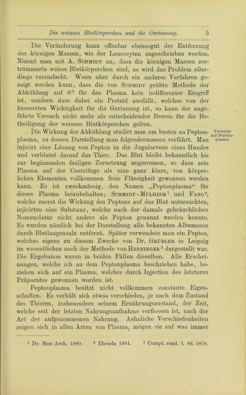 Die Veränderuug kann offenbar ebensogut der Entfernung der körnigen Massen, wie der Leucocyten zugescbrieben werden. Nimmt man mit A. Schmidt an, dass die körnigen Massen zer- trümmerte weisse Blutkörperchen sind, so wird das Problem aller- dings vereinfacht. Wenn aber durch ein anderes Verfahren ge- zeigt werden kann, dass die von Schmidt geübte Methode der Abkühlung auf 0® für das Plasma kein indifferenter Eingriff ist, sondern dass dabei ein Proteid ausfällt, welches von der äussersten Wichtigkeit für die Gerinnung ist, so kann der ange- führte Versuch nicht mehr als entscheidender Beweis für die Be- theiligung der weissen Blutkörperchen gelten. Die Wirkung der Abkühlung studirt man am besten an Pepton- plasma, zu dessen Darstellung man folgendermassen verfahrt. Man injicirt eine Lösung von Pepton in die Jugularvene eines Hundes und verblutet darauf das Thier. Das Blut bleibt bekanntlich bis zur beginnenden fauligen Zersetzung ungeronnen, so dass sein Plasma auf der Centrifuge als eine ganz klare, von körper- lichen Elementen vollkommen freie Flüssigkeit gewonnen werden kann. Es ist zweckmässig, den Namen „Peptonplasma“ für dieses Plasma beizubehalten; Schmidt - Mülheim ^ und Fano 2, welche zuerst die Wirkung des Peptons auf das Blut untersuchten, injicirten eine Substanz, welche nach der damals gebräuchlichen Nomenclatur nicht anders als Pepton genannt werden konnte. Es wurden nämlich bei der Darstellung alle bekannten Albumosen durch Blutlaugensalz entfernt. Später verwendete man ein Pepton, welches eigens zu diesem Zwecke von Dr. Geübler in Leipzig im wesentlichen nach der Methode von Henninger ^ dargestellt war. Die Ergebnisse waren in beiden Fällen dieselben. Alle Erschei- nungen, welche ich an dem Peptonplasma beschrieben habe, be- ziehen sich auf ein Plasma, welches durch Injection des letzteren Präparates gewonnen worden ist. Peptonplasma besitzt nicht vollkommen constante Eigen- schaften. Es verhält sich etwas verschieden, je nach dem Zustand des Thieres, insbesondere seinem Ernährungszustand, der Zeit, welche seit der letzten Nahrungsaufnahme verflossen ist, nach der Art der aufgenommenen Nahrung. Aehidiche Verschiedenheiten zeigen sich in allen Arten von Plasma, mögen sie auf was immer Versuche mit Peptou- plasma. ' Dü Bois Arcli. 1880. * Ebenda 1881. ® Compt. rend. t. 86. 1878.