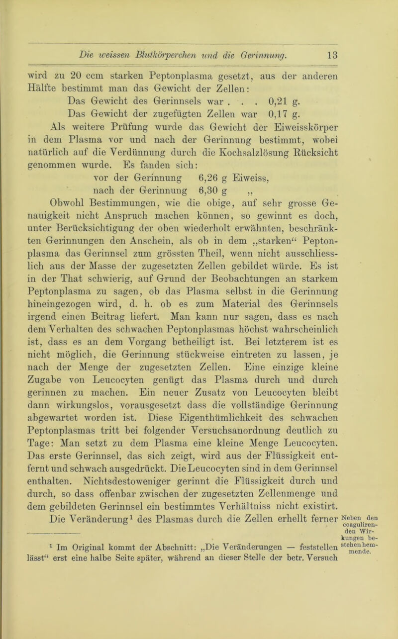 wird zu 20 ccm starken Peptonplasma gesetzt, aus der anderen Hälfte bestimmt man das Gewicht der Zellen: Das Gewicht des Gerinnsels war . . . 0,21 g. Das Gewicht der zugefügten Zellen war 0,17 g. Als weitere Prüfung wurde das Gewicht der Eiweisskörper in dem Plasma vor und nach der Gerinnung bestimmt, wobei natürlich auf die Verdünnung durch die Kochsalzlösung Rücksicht genommen wurde. Es fanden sich: vor der Gerinnung 6,26 g Eiweiss, nach der Gerinnung 6,30 g ,, Obwohl Bestimmungen, wie die obige, auf sehr grosse Ge- nauigkeit nicht Anspruch machen können, so gewinnt es doch, unter Berücksichtigung der oben wiederholt erwähnten, beschränk- ten Gerinnungen den Anschein, als oh in dem „starken'^ Pepton- plasma das Gerinnsel zum grössten Theil, wenn nicht ausschliess- lich aus der Masse der zugesetzten Zellen gebildet würde. Es ist in der That schwierig, auf Grund der Beobachtungen an starkem Peptonplasma zu sagen, ob das Plasma selbst in die Gerinnung bineingezogen wird, d. h. ob es zum Material des Gerinnsels irgend einen Beitrag liefert. Man kann nur sagen, dass es nach dem Verhalten des schwachen Peptonplasmas höchst wahrscheinlich ist, dass es an dem Vorgang hetheiligt ist. Bei letzterem ist es nicht möglich, die Gerinnung stückweise eintreten zu lassen, je nach der Menge der zugesetzten Zellen. Eine einzige kleine Zugabe von Leiicocyten genügt das Plasma durch und durch gerinnen zu machen. Ein neuer Zusatz von Leucocyten bleibt dann wirkungslos, vorausgesetzt dass die vollständige Gerinnung abgewartet worden ist. Diese Eigenthümlichkeit des schwachen Peptonplasmas tritt bei folgender Versuchsanordnung deutlich zu Tage: Man setzt zu dem Plasma eine kleine Menge Leucocyten. Das erste Gerinnsel, das sich zeigt, wird aus der Flüssigkeit ent- fernt und schwach ausgedrückt. Die Leucocyten sind in dem Gerinnsel enthalten. Nichtsdestoweniger gerinnt die Flüssigkeit durch und durch, so dass offenbar zwischen der zugesetzten Zellenmenge und dem gebildeten Gerinnsel ein bestimmtes Verhältniss nicht existirt. Die Veränderung^ des Plasmas durch die Zellen erhellt ferner * Im Original kommt der Abschnitt: „Die Veränderungen — feststellen lässt“ erst eine halbe Seite später, während an dieser Stelle der betr. Versuch Neben flen coaguliren- den Wir- kungen be- stehen hem- mende.