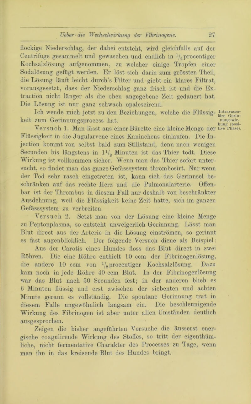 flockige Niederschlag, der dabei entsteht, wird gleichfalls auf der Centrifuge gesammelt und gewaschen und endlich in ^2 procentiger Ivochsalzlösung aufgenommen, zu welcher einige Tropfen einer Sodalösung gefügt werden. Er löst sich darin zum grössten Theil, die Lösung läuft leicht durch’s Filter und giebt ein klares Filtrat, vorausgesetzt, dass der Niederschlag ganz frisch ist und die Ex- traction nicht länger als die oben angegebene Zeit gedauert hat. Die Lösung ist nur ganz schwach opalescirend. Ich wende mich jetzt zu den Beziehungen, welche die Flüssig- keit zum Gerinnungsprocess hat. Versuch 1. Man lässt aus einer Bürette eine kleine Menge der Flüssigkeit in die Jugularvene eines Kaninchens einlaufen. Die In- jection kommt von selbst bald zum Stillstand, denn nach wenigen Secunden bis längstens in D/g Minuten ist das Thier todt. Diese Wirkung ist vollkommen sicher. Wenn man das Thier sofort unter- sucht, so findet man das ganze Gefässsystem thrombosirt. Nur wenn der Tod sehr rasch eingetreten ist, kann sich das Gerinnsel be- schränken auf das rechte Herz und die Pulmonalarterie, Offen- bar ist der Thrombus in diesem Fall nur deshalb von beschränkter Ausdehnung, weil die Flüssigkeit keine Zeit hatte, sich im ganzen Gefässsystem zu verbreiten. Versuch 2. Setzt man von der Lösung eine kleine Menge zu Peptonplasma, so entsteht unweigerlich Gerinnung. Lässt man Blut direct aus der Arterie in die Lösung einströmen, so gerinnt es fast augenblicklich. Der folgende Versuch diene als Beispiel: Aus der Carotis eines Hundes floss das Blut direct in zwei Röhren. Die eine Röhre enthielt 10 ccm der Fibrinogenlösung, die andere 10 ccm von procentiger Kochsalzlösung. Dazu kam noch in jede Röhre 40 ccm Blut. In der Fibrinogenlösung war das Blut nach 50 Secunden fest; in der anderen blieb es 6 Minuten flüssig und erst zwischen der siebenten und achten Minute gerann es vollständig. Die spontane Gerinnung trat in diesem Falle ungewöhnlich langsam ein. Die beschleunigende Wirkung des Fibrinogen ist aber unter allen Umständen deutlich ausgesprochen. Zeigen die bisher angeführten Versuche die äusserst ener- gische coagulirende Wirkung des Stoffes, so tritt der eigenthüm- liche, nicht fermentative Charakter des Processes zu Tage, wenn man ihn in das kreisende Blut des Hundes bringt. lutravascu- läre Gerin- nungs Wir- kung (posi- tive Pliase).