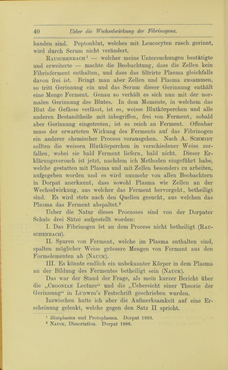 lianclen sind. Peptonblut, welches mit Leucocyten rasch gerinnt, wird durch Serum nicht verändert. Rauschenbach ^ — welcher meine Untersuchungen bestätigte und erweiterte — machte die Beobachtung, dass die Zellen kein Fibrinferment enthalten, und dass das filtrirte Plasma gleichfalls davon frei ist. Bringt man aber Zellen und Plasma zusammen, so tritt Gerinnung ein und das Serum dieser Gerinnung enthält eine Menge Ferment. Genau so verhält es sich nun mit der nor- malen Gerinnung des Blutes. In dem Momente, in welchem das Blut die Gefässe verlässt, ist es, weisse Blutkörperchen und alle anderen Bestandtheile mit inbegriffen, frei von Ferment, sobald aber Gerinnung eingetreten, ist es reich an Ferment. Offenbar muss der erwarteten Wirkung des Ferments auf das Fibrinogen ein anderer chemischer Process vorausgehen. Nach A. Schmidt sollten die weissen Blutkörperchen in verschiedener Weise zer- fallen, wobei sie bald Ferment liefern, bald nicht. Dieser Er- klärungsversuch ist jetzt, nachdem ich Methoden eingeführt habe, welche gestatten mit Plasma und mit Zellen besonders zu arbeiten, aufgegeben worden und es wird nunmehr von allen Beobachtern in Dorpat anerkannt, dass sowohl Plasma wie Zellen an der Wechselwirkung, aus welcher das Ferment hervorgeht, betheiligt sind. Es wird stets nach den Quellen gesucht, aus welchen das Plasma das Ferment abspaltet.^ Ueber die Natur dieses Processes sind von der Dorpater Schule drei Sätze aufgestellt worden: I. Das Fibrinogen ist an dem Process nicht betheiligt (Rau- schenbach). II. Spuren von Ferment, welche im Plasma enthalten sind, spalten möglicher Weise grössere Mengen von Ferment aus den Formelementen ab (Nauck). III. Es könnte endlich ein unbekannter Körper in dem Plasma an der Bildung des Fermentes betheiligt sein (Nauck). Das war der Stand der Frage, als mein kurzer Bericht über die „Ckoonian Lecture“ und die ,,Uebersicht einer Theorie der Gerinnung“ in Ludwig’s Festschrift geschrieben wurden. Inzwischen hatte ich aber die Aufmerksamkeit auf eine Er- scheinung gelenkt, welche gegen den Satz II spricht. * Blutplasma und Protoplasma. Dorpat 1883. * Nauck, Dissertation. Dorpat 1886.