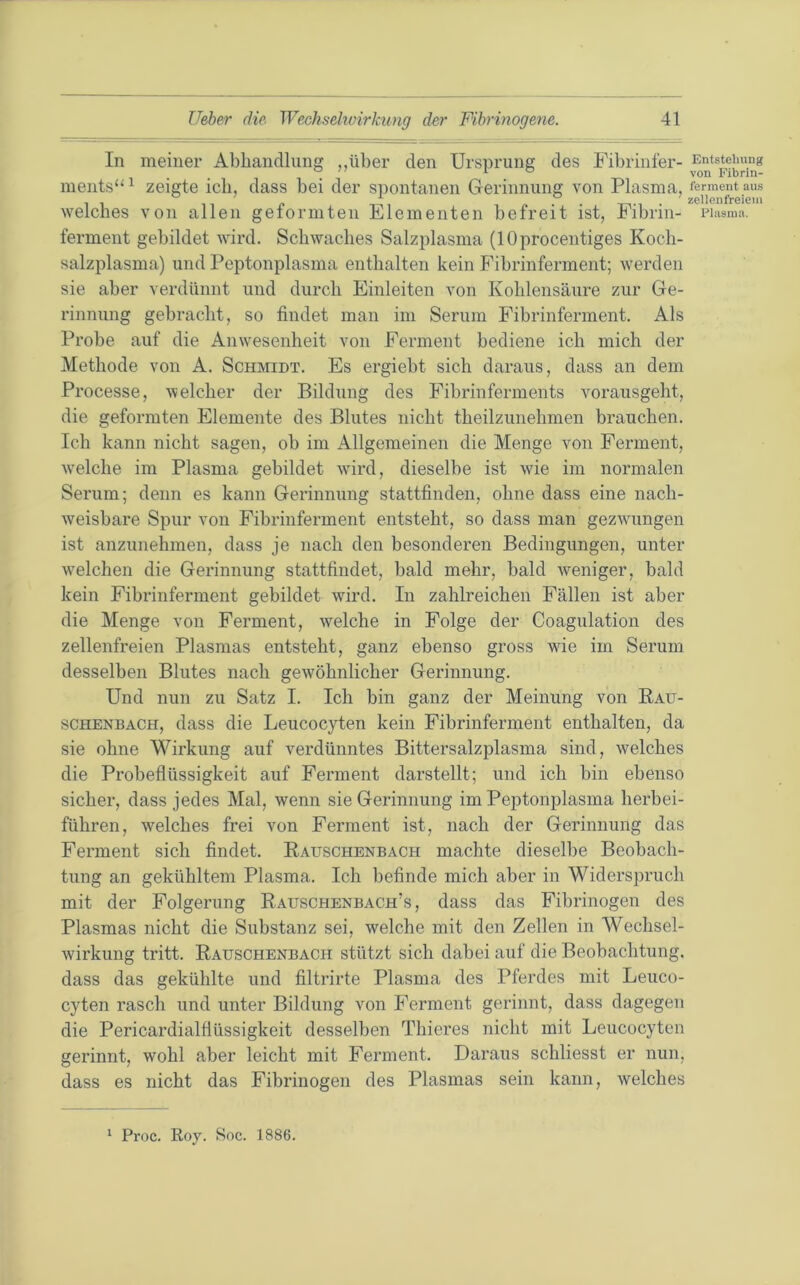 In meiner Abliandlunff ..über den Ursprung des Fibrinfer- Entstehung . ' I o YQjj Fibnn- ments“ ^ zeigte ich, dass bei der spontanen Gerinnung von Plasma, welches von allen geformten Elementen befreit ist, Fibrin- riasma, ferment gebildet wird. Schwaches Salzplasma (lOprocentiges Koch- salzplasma) und Peptonplasma enthalten kein Fibrinferment; werden sie aber verdünnt und durch Einleiten von Kohlensäure zur Ge- rinnung gebracht, so findet man im Serum Fibrinferment. Als Probe auf die Anwesenheit von Ferment bediene ich mich der Methode von A. Schmidt. Es ergiebt sich daraus, dass an dem Processe, welcher der Bildung des Fibrinferments vorausgeht, die geformten Elemente des Blutes nicht theilzunehmen brauchen. Ich kann nicht sagen, ob im Allgemeinen die Menge von Ferment, w’elche im Plasma gebildet wfird, dieselbe ist wde im normalen Serum; denn es kann Gerinnung stattfinden, ohne dass eine nach- weisbare Spur von Fibrinferment entsteht, so dass man gezwuingen ist anzunehmen, dass je nach den besonderen Bedingungen, unter welchen die Gerinnung stattfindet, bald mehr, bald weniger, bald kein Fibrinferment gebildet wird. In zahlreichen Fällen ist aber die Menge von Ferment, welche in Folge der Coagulation des zellenfreien Plasmas entsteht, ganz ebenso gross wie im Serum desselben Blutes nach gewöhnlicher Gerinnung. Und nun zu Satz I. Ich bin ganz der Meinung von Eau- SCHENBACH, dass die Leucocyten kein Fibrinferment enthalten, da sie ohne Wirkung auf verdünntes Bittersalzplasma sind, w^elches die Probeflüssigkeit auf Ferment darstellt; und ich bin ebenso sicher, dass jedes Mal, wenn sie Gerinnung im Peptonplasma herbei- führen, welches frei von Ferment ist, nach der Gerinnung das Ferment sich findet. Eauschenbach machte dieselbe Beobach- tung an gekühltem Plasma. Ich befinde mich aber in Widerspruch mit der Folgerung Eauschenbach’s , dass das Fibrinogen des Plasmas nicht die Substanz sei, welche mit den Zellen in Wechsel- wirkung tritt. Eauschenbach stützt sich dabei auf die Beobachtung, dass das gekühlte und filtrirte Plasma des Pferdes mit Leuco- cyten rasch und unter Bildung von Ferment gerinnt, dass dagegen die Pericardialflüssigkeit desselben Thieres nicht mit Leucocyten gerinnt, wohl aber leicht mit Ferment. Daraus schliesst er nun, dass es nicht das Fibrinogen des Plasmas sein kann, welches ‘ Proc. Roy. >Soc. 1886.