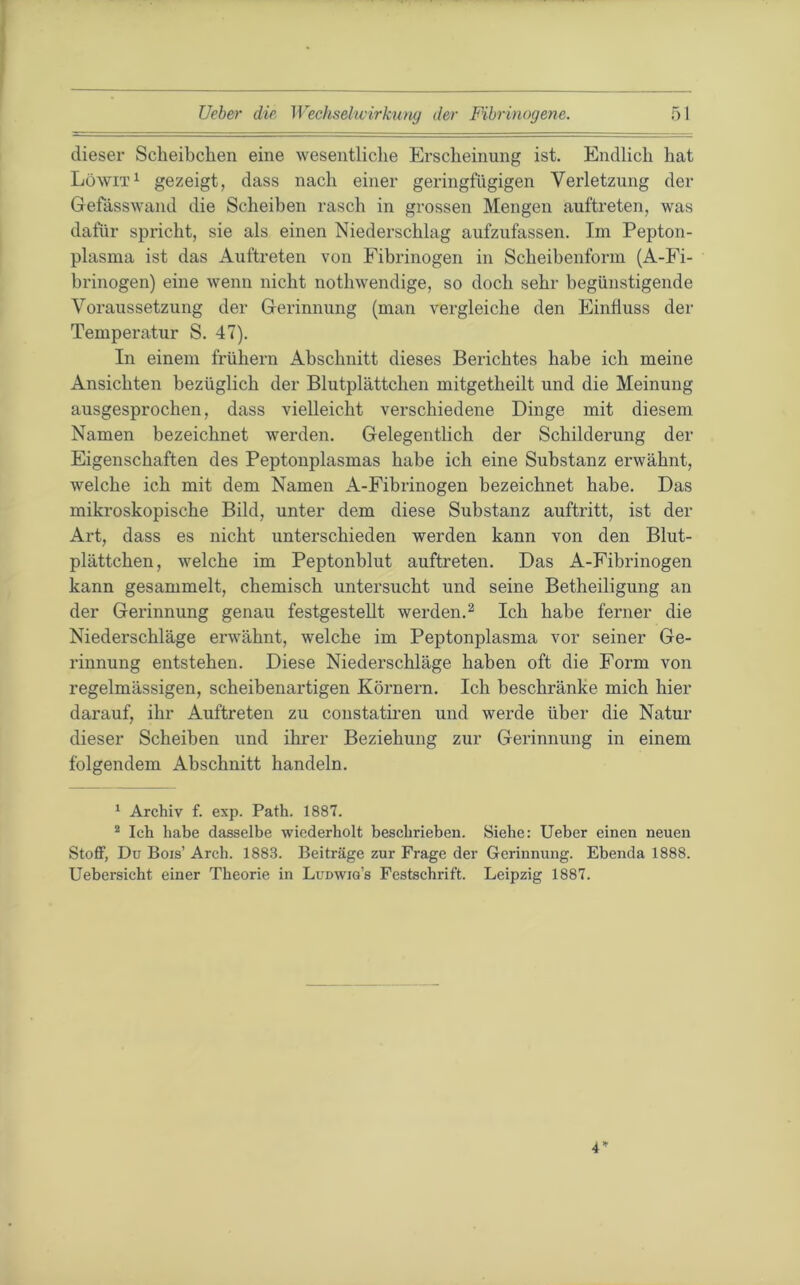 dieser Scheibchen eine wesentliche Erscheinung ist. Endlich hat Lüwit^ gezeigt, dass nach einer geringfügigen Verletzung der Gefässwand die Scheiben rasch in grossen Mengen auftreten, was dafür spricht, sie als einen Niederschlag aufzufassen. Im Pepton- plasnia ist das Auftreten von Fibrinogen in Scheibenform (A-Fi- brinogen) eine wenn nicht nothwendige, so doch sehr begünstigende Voraussetzung der Gerinnung (man vergleiche den Einfluss der Temperatur S. 47). In einem frühem Abschnitt dieses Berichtes habe ich meine Ansichten bezüglich der Blutplättchen mitgetheilt und die Meinung ausgesprochen, dass vielleicht verschiedene Dinge mit diesem Namen bezeichnet werden. Gelegentlich der Schilderung der Eigenschaften des Peptonplasmas habe ich eine Substanz erwähnt, welche ich mit dem Namen A-Fibrinogen bezeichnet habe. Das mikroskopische Bild, unter dem diese Substanz auftritt, ist der Art, dass es nicht unterschieden werden kann von den Blut- plättchen, welche im Peptonblut auftreten. Das A-Fibrinogen kann gesammelt, chemisch untersucht und seine Betheiligung an der Gerinnung genau festgestellt werden.^ Ich habe ferner die Niederschläge erwähnt, welche im Peptonplasma vor seiner Ge- rinnung entstehen. Diese Niederschläge haben oft die Form von regelmässigen, scheibenartigen Körnern. Ich beschränke mich hier darauf, ihr Auftreten zu constatiren und werde über die Natur dieser Scheiben und ihrer Beziehung zur Gerinnung in einem folgendem Abschnitt handeln. * Archiv f. exp. Path. 1887. * Ich habe dasselbe wiederholt beschrieben. Siehe: lieber einen neuen Stoff, Du Bois’ Arch. 1883. Beiträge zur Frage der Gerinnung. Ebenda 1888. Uebersicht einer Theorie in Ludwig’s Festschrift. Leipzig 1887. 4’