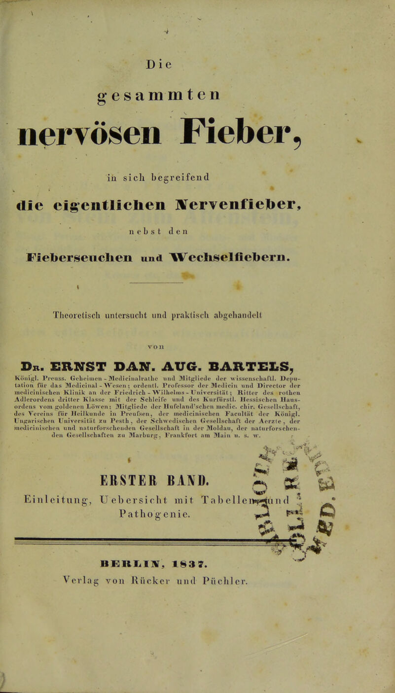 Die gesammten nervösen Fieber in sich begreifend die ei^entlielien ]¥ervenfiel>er. nebst den Fieberseuclien und Wechselfiebern. Theoretisch untcrsiicht und praktisch abgehandelt von Dk. ernst DAN. AUG. BARTELS^ Köui^l. Pi'oiiss. Geli4>iiiiL>ii - I>If(lio!iiiilrullic miil Dlit^lieilu ilcr m is.seiisclini'll. ])e|iu- tatlon für das Mediciii.il - AW-scii; oi-dciitl. l'roft'ssor »lor Äleilioiu und Dircctor der iiiediciniscLoii Klinik an der Friedrich - Williolin.s - Univcrsiläl ; Ritter des rolhea Adlerordeus dritter Klasse mit der Schleife und des Kiirfürstl. Hessischen Ilaus- ordens vom jroldenen Löwen: Milüjliede der llnfeland'schen medic. chir. Gesellschaft, des Vereins für Heilkunde in Preufson, der medicinischcn Facnitnt der Köui^l. Uufrarischen Universität zu Pesth, der Schwedischen (»escllschaft der Aerzle, der niediriiiischen und naturforschenden Gesellschaft in der Moldau, der iiatnrforsehen- den Gesellschaften zu Marburg, Frankfurt am Main n. s. w. ERSTER BAND. Einleitung, Uebcrsicht mit Tabeller Patho g- cnic. b » BKRK.I]ir, 1837. Verlag von Rücker und Püchler.