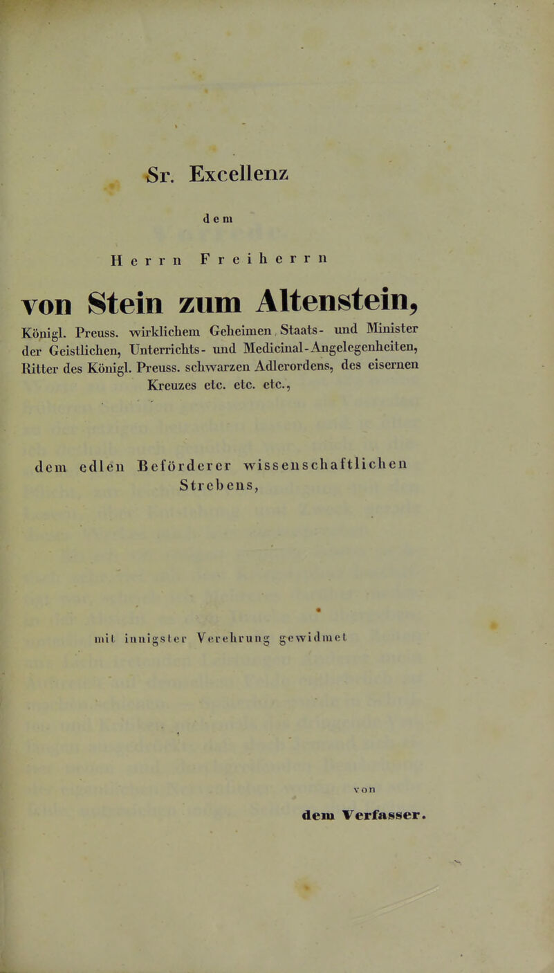 i Sr. Excellenz dem Herrn Freiherrn von Stein zum Altenstein, Königl. Preuss. wirklichem Geheimen, Staats- und Älinister der Geistlichen, Unterrichts- und Medicinal-Angelegenheiten, Ritter des Königl. Preuss. schwarzen Adlerordens, des eisernen Kreuzes etc. etc. etc., dem edlen Beförderer wissenschaftlichen Strebens, inil innigs tci Verehrung g e w i (1 lu e l von dem Verfasser.