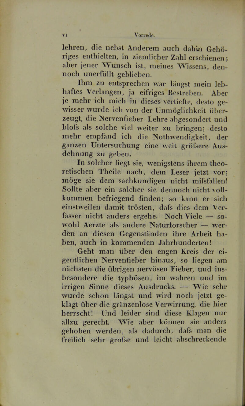 lehren, die nebst Anderem auch dahwi Gehö- riges enthielten, in ziemlicher Zahl erschienen; aber jener Wunsch ist, meines Wissens, den- noch unerfüllt geblieben. Ihm zu entsprechen war längst mein leb- haftes Verlangen, ja eifriges Bestreben. Aber je mehr ich mich in dieses vertiefte, desto ge- wisser wurde ich von der Unmöglichkeit über- zeugt, die Nervenfieber-Lehre abgesondert und blofs als solche viel weiter zu bringen; desto mehr empfand ich die INothwendigkeit, der ganzen Untersuchung eine weit gröfsere Aus- dehnung zu geben. In solcher liegt sie, wenigstens ihrem theo- retischen Theile nach, dem Leser jetzt vor; möge sie dem sachkundigen nicht mifsfallen! Sollte aber ein solcher sie dennoch nicht voll- kommen befriegend finden; so kann er sich einstweilen damit trösten, dafs dies dem Ver- fasser nicht anders ergehe. Noch Viele — so- wohl Aerzte als andere Naturforscher — wer- den an diesen Gegenständen ihre Arbeit ha- ben, auch in kommenden Jahrhunderten! Geht man über den engen Kreis der ei- gentlichen Nervenfieber hinaus, so liegen am nächsten die übrigen nervösen Fieber, und ins- besondere die typhösen, im wahren und im irrigen Sinne dieses Ausdrucks. — Wie sehr wurde schon längst und wird noch jetzt ge- klagt über die gränzenlose Verwirrung, die hier herrscht! Und leider sind diese Klagen nur allzu gerecht. Wie aber können sie anders gehoben werden, als dadurch, dafs man die freilich sehr grofse und leicht abschreckende