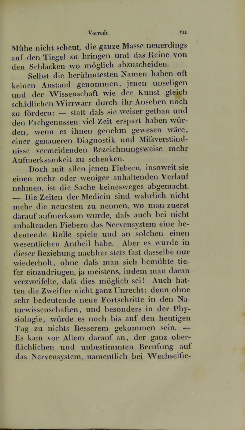 Mühe nkht scheut, die ganze Masse neuerdings auf den Tiegel zu bringen und das Reine von den Schlacken wo möglich abzuscheiden. Selbst die berühmtesten Namen haben oft keinen Anstand genommen, jenen unseligen mid der Wissenschaft wie der Kunst gleich schädHchen Wirrwarr durch ihr Ansehen noch zu fördern: — statt dafs sie weiser gethan und den Fachgenossen y\e\ Zeit erspart haben wür- den, wenn es ihnen genehm gewesen wäre, einer genaueren Diagnostik und Mifsverständ- nisse vermeidenden Bezeichnungsweise mehr Aufmerksamkeit zu schenken. Doch mit allen jenen Fiebern, insoweit sie einen mehr oder weniger anhaltenden Verlauf nehmen, ist die Sache keinesweges abgemacht. — Die Zeiten der Medicin sind wahrlich nicht mehr die neuesten zu nennen, wo man zuerst darauf aufmerksam wurde, dai's auch bei nicht anhaltenden Fiebern das Nervensystem eine be- deutende Piolle spiele und an solchen einen wesentlichen Antheil habe. Aber es wurde in dieser Beziehung nachher stets fast dasselbe nur wiederholt, ohne dafs man sich bemühte tie- fer einzudringen, ja meistens, indem man daran verzweifelte, dal's dies möglich sei! Auch hat- ten die Zweifler nicht ganz Unrecht: denn ohne sehr bedeutende neue Fortschritte in den Na- turwissenschaften, und besonders in der Phy- siologie, würde es noch bis auf den heutigen Tag zu nichts Besserem gekommen sein. — Es kam vor Allem darauf an, der ganz ober- flächlichen und unbestimmten Berufung auf das Nervensystem, namentlich bei Wechselfie-