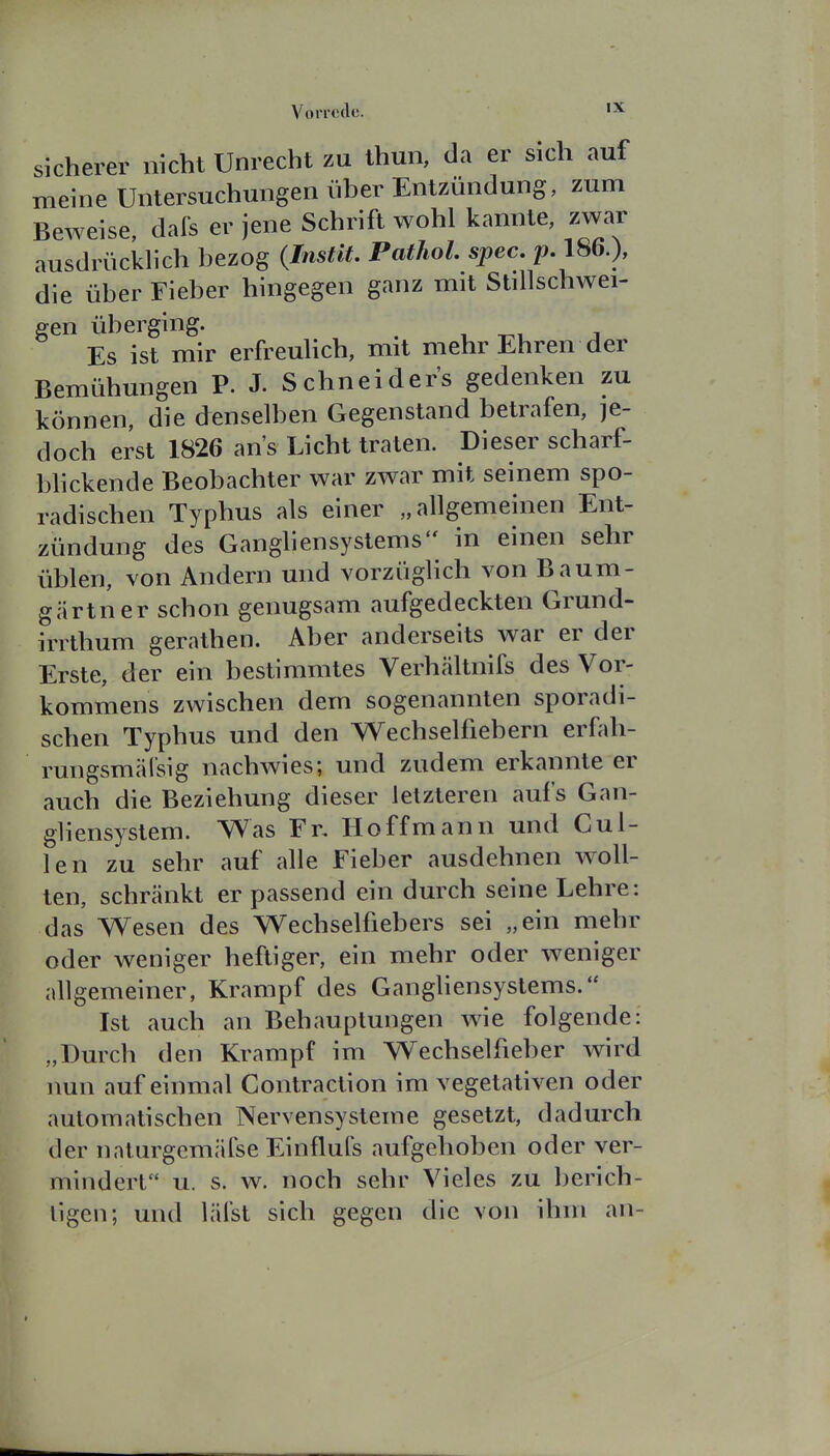 VoiTccle. sicherer nicht Unrecht zu thun, da er sich auf meine Untersuchungen über Entzündung, zum Beweise, dafs er jene Schrift wohl kannte, zwar ausdrücklich bezog {Instit, Pathol. spec. p. 186.), die über Fieber hingegen ganz mit Stillschwei- gen überging. Es ist mir erfreuhch, mit mehr Ehren der Bemühungen P. J. Schneiders gedenken zu können, die denselben Gegenstand betrafen, je- doch erst 1826 ans Licht traten. Dieser scharf- bhckende Beobachter war zwar mit seinem spo- radischen Typhus als einer „allgemeinen Ent- zündung des Gangliensystems'' in einen sehr üblen, von Andern und vorzüglich von Baum- gärtner schon genugsam aufgedeckten Grund- irithum gerathen. Aber anderseits war er der Erste, der ein bestimmtes Verhältnifs des Vor- kommens zwischen dem sogenannten sporadi- schen Typhus und den Wechselfiebern erfah- rungsmälsig nachwies; und zudem erkannte er auch die Beziehung dieser letzteren aufs Gan- gliensystem. Was Fr. Hoff mann und Gul- len zu sehr auf alle Fieber ausdehnen woll- ten, schränkt er passend ein durch seine Lehre: das Wesen des Wechselfiebers sei „ein mehr oder weniger heftiger, ein mehr oder weniger allgemeiner, Krampf des GangHensystems. Ist auch an Behauptungen wie folgende: „Durch den Krampf im Wechselfieber wird nun auf einmal Contraction im vegetativen oder automatischen Nervensysteme gesetzt, dadurch der naturgemäfse Einfluls aufgehoben oder ver- mindert u. s. w. noch sehr Vieles zu berich- ligen; und lälst sich gegen die von ihm an-