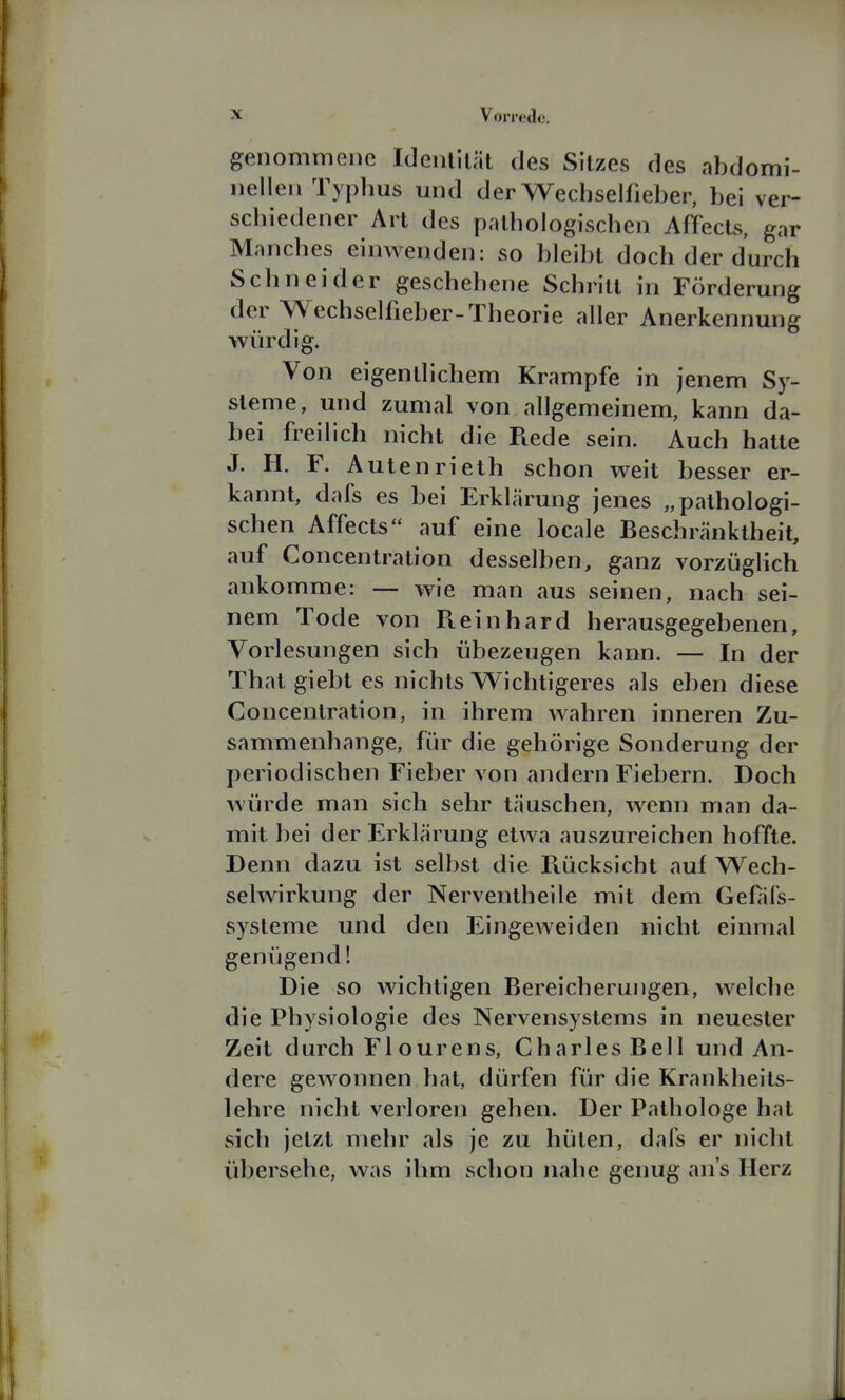 genommene Idenlilät des Sitzes des abdomi- nellen Typhus mid der Wechselfieber, bei ver- schiedener Art des pathologischen Affects, gar Manches einwenden: so bleibt doch der durch Schneider geschehene Schritt in Förderung der Wechselfieber-Theorie aller Anerkennung würdig. Von eigentlichem Krämpfe in jenem Sy- steme, und zumal von allgemeinem, kann da- bei freilich nicht die Rede sein. Auch hatte J. H. F. Autenrieth schon weit besser er- kannt, dafs es bei Erklärung jenes „pathologi- schen Affects auf eine locale Beschränktheit, auf Concentration desselben, ganz vorzüglich ankomme: — wie man aus seinen, nach sei- nem Tode von Fieinhard herausgegebenen, Vorlesungen sich übezeugen kann. — In der That giebt es nichts Wichtigeres als eben diese Concentration, in ihrem wahren inneren Zu- sammenhange, für die gehörige Sonderung der periodischen Fieber von andern Fiebern. Doch würde man sich sehr täuschen, wenn man da- mit bei der Erklärung etwa auszureichen hoffte. Denn dazu ist selbst die Piücksicht auf Wech- selwirkung der Nerventheile mit dem Gef^ifs- systeme und den Eingeweiden nicht einmal genügend! Die so wichtigen Bereicherungen, welche die Physiologie des Nervensystems in neuester Zeit durch Flourens, Charles Bell und An- dere gewonnen hat, dürfen für die Krankheits- lehre nicht verloren gehen. Der Pathologe hat sich jetzt mehr als je zu hüten, dafs er niclit übersehe, was ihm schon nahe genug ans Herz