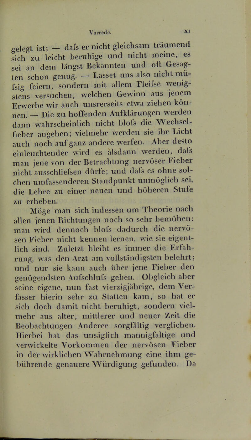 gelegt ist; — dafs er nicht gleichsam träumend sich zu leicht beruhige und nicht meine, es sei an dem längst Bekannten und oft Gesag- ten schon genug. — Lasset uns also nicht mü- fsig feiern, sondern mit allem Fleifse wenig- stens versuchen, welchen Gewinn aus jenem Erwerbe wir auch unsrerseits etwa ziehen kön- nen. — Die zu hoffenden Aufklärungen werden dann wahrscheinlich nicht blofs die Wechsel- fieber angehen; vielmehr werden sie ihr Licht auch noch auf ganz andere werfen. Aber desto einleuchtender wird es alsdann werden, dafs man jene von der Betrachtung nervöser Fieber nicht ausschhefsen dürfe; und dafs es ohne sol- chen umfassenderen Standpunkt unmöglich sei, die Lehre zu einer neuen und höheren Stufe zu erheben. Möge man sich indessen um Theorie nach allen jenen Puchtungen noch so sehr bemühen: man wird dennoch blofs dadurch die nervö- sen Fieber nicht kennen lernen, wie sie eigent- hch sind. Zuletzt bleibt es immer die Erfah- rung, was den Arzt am vollständigsten belehrt; und nur sie kann auch über jene Fieber den genügendsten Aufschlufs geben. Obgleich aber seine eigene, nun f^ist vierzigjährige, dem Ver- fasser hierin sehr zu Statten kam, so hat er sich doch damit nicht beruhigt, sondern viel- mehr aus alter, mittlerer und neuer Zeit die Beobachtungen Anderer sorgfältig verglichen. Hierbei hat das unsäglich mannigfaltige und verwickelte Vorkommen der nervösen Fieber in der wirklichen Wahrnehmung eine ihm ge- bührende genauere Würdigung gefunden. Da