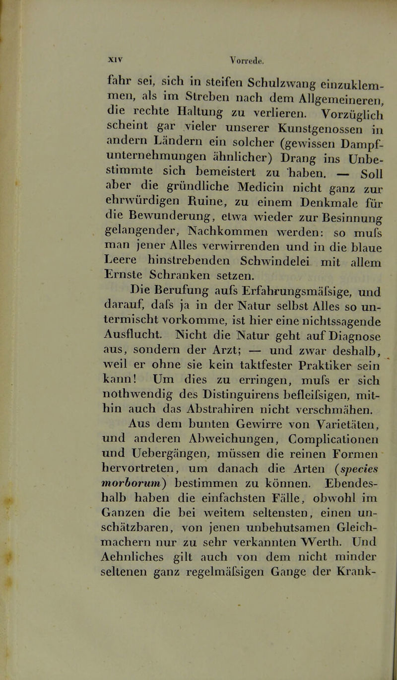 fahr sei, sich in steifen Schulzwang einzuklem- men, als im Streben nach dem Allgemeineren, die rechte Haltung zu verlieren. Vorzüglich scheint gar vieler unserer Kunstgenossen in andern Ländern ein solcher (gevs^issen Dampf- unternehmungen ahnlicher) Drang ins Unbe- stimmte sich bemeistert zu haben. — Soll aber die gründliche Medicin nicht ganz zur ehrwürdigen Ruine, zu einem Denkmale für die Bewunderung, etwa wieder zur Besinnung gelangender, Nachkommen werden: so mufs man jener Alles verwirrenden und in die blaue Leere hinstrebenden Schwindelei mit allem Ernste Schranken setzen. Die Berufung aufs Erfahrungsmäfsige, und darauf, dafs ja in der Natur selbst Alles so un- termischt vorkomme, ist hier eine nichtssagende Ausflucht. Nicht die Natur geht auf Diagnose aus, sondern der Arzt; — und zwar deshalb, weil er ohne sie kein taktfester Praktiker sein kann! Um dies zu erringen, mufs er sich nothwendig des Distinguirens befleifsigen, mit- hin auch das Abstrahiren nicht verschmähen. Aus dem bunten Gewirre von Varietäten, und anderen Abweichungen, Complicationen und Uebergängen, müssen die reinen Formen hervortreten, um danach die Arten (species morborum) bestimmen zu können. Ebendes- halb haben die einfachsten Fälle, obwohl im Ganzen die bei weitem seltensten, einen un- schätzbaren, von jenen unbehutsamen Gleich- machern nur zu sehr verkannten Werth. Und Aehnliches gilt auch von dem nicht minder seltenen ganz regelmäfsigen Gange der Krank-