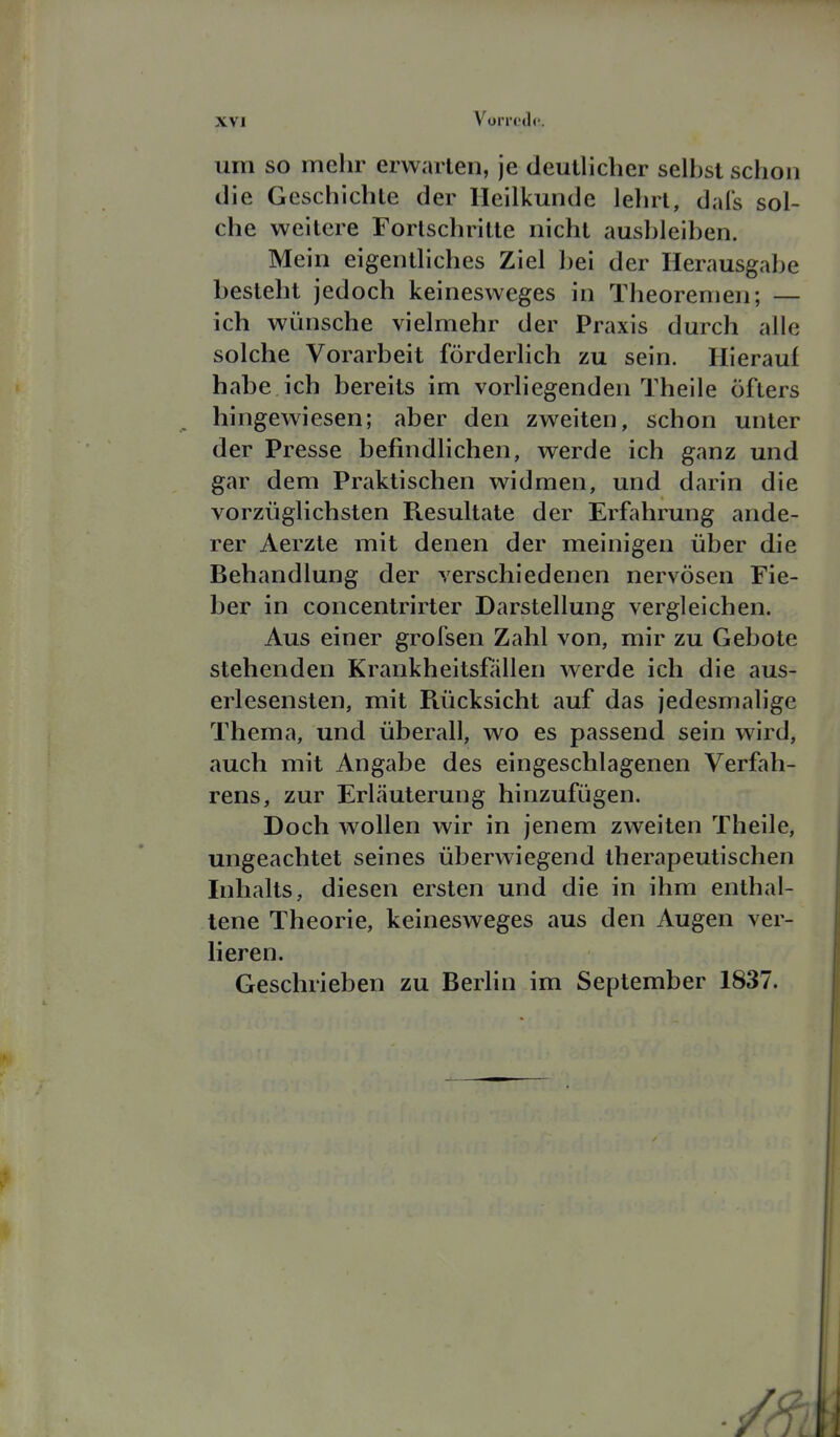 um so mehr erwarten, je deulliclier seihst schon die Geschichte der Heilkunde lehrt, dafs sol- che weitere Fortschritte nicht aushleiben. Mein eigentliches Ziel l)ei der Herausgabe besteht jedoch keinesweges in Theoremen; — ich wünsche vielmehr der Praxis durch alle solche Vorarbeit förderlich zu sein. Hierauf habe ich bereits im vorliegenden Theile öfters hingewiesen; aber den zweiten, schon unter der Presse befindlichen, werde ich ganz und gar dem Praktischen widmen, und darin die vorzüglichsten Resultate der Erfahrung ande- rer Aerzte mit denen der meinigen über die Behandlung der verschiedenen nervösen Fie- ber in concentrirter Darstellung vergleichen. Aus einer grofsen Zahl von, mir zu Gebote stehenden Krankheitsfällen werde ich die aus- erlesensten, mit Piücksicht auf das jedesmalige Thema, und überall, wo es passend sein wird, auch mit Angabe des eingeschlagenen Verfah- rens, zur Erläuterung hinzufügen. Doch wollen wir in jenem zweiten Theile, ungeachtet seines überwiegend therapeutischen Inhalts, diesen ersten und die in ihm enthal- tene Theorie, keinesweges aus den Augen ver- lieren. Geschrieben zu Berhn im September 1837.