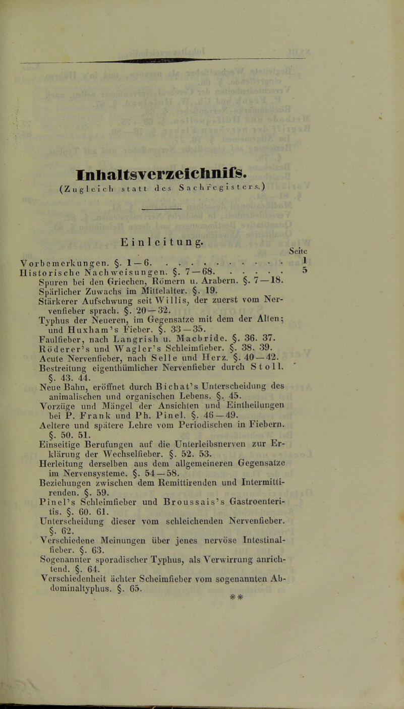 Inhaltsverzeiclinifs. (Zugleich statt des S n c Ii r c g I s t e r s. ) Einleitung. Seite Vorbemerkungen. §. 1—6 1 Historische Nach Weisungen. §. 7 — 68. . . ^ . . 5 Spuren hei den Griechen, Römern u. Arabern. §. 7 —18. Spärlicher Zuwachs im Mittelalter. §. 19. Stärkerer Aufschwung seit Willis, der zuerst vom Ner- venfieber sprach. §. 20 — 32. Typhus der Neueren, im Gegensatze mit dem der Allen; und Huxham's Fieber. §. 33 — 35. Faulfieber, nach Langrish u. Macbride. §. 36. 37. Röderer's und Waglcr's Schleimliobcr. §. 38. 39. Acute Nervenfieber, nach Seile und Herz. §.40 — 42. Bestreitung eigenthümlicher Nervenfieber durch S t o 11. §. 43. 44. Neue Bahn, eröffnet durch Bichat's Unterscheidung des animalischen und organischen Lebens. §. 45. Vorzüge und Mängel der Ansichten und Eintheilungen bei P. Frank und Ph. Pinel. §. 46 — 49. Acltcre und spätere Lehre vom Periodischen in Fiebern. §. 50. 51. Einseitige Berufungen auf die Unterleibsnerven zur Er- klärung der Wcchselfieber. §. 52. 53. Ilerleitung derselben aus dem allgemeineren Gegensätze im Nervensysteme. §. 54 — 58. Beziehungen zwischen dem Rcmittirenden und Intermitti- renden. §. 59. PinePs Schleimfieber und Broussais's Gastroenteri- tis. §. 60. 61. Unterscheidung dieser vom schleichenden Nervenfieber. §. 62. Verschiedene Meinungen über jenes nervöse Intcstinal- fieber. §. 63. Sogenannter sporadischer Typhus, als Verwirrung anrich- tend. §. 64. Verschiedenheit ächter Scheimfieber vom sogenannten Ab- dominaltyphus. §. 65. **