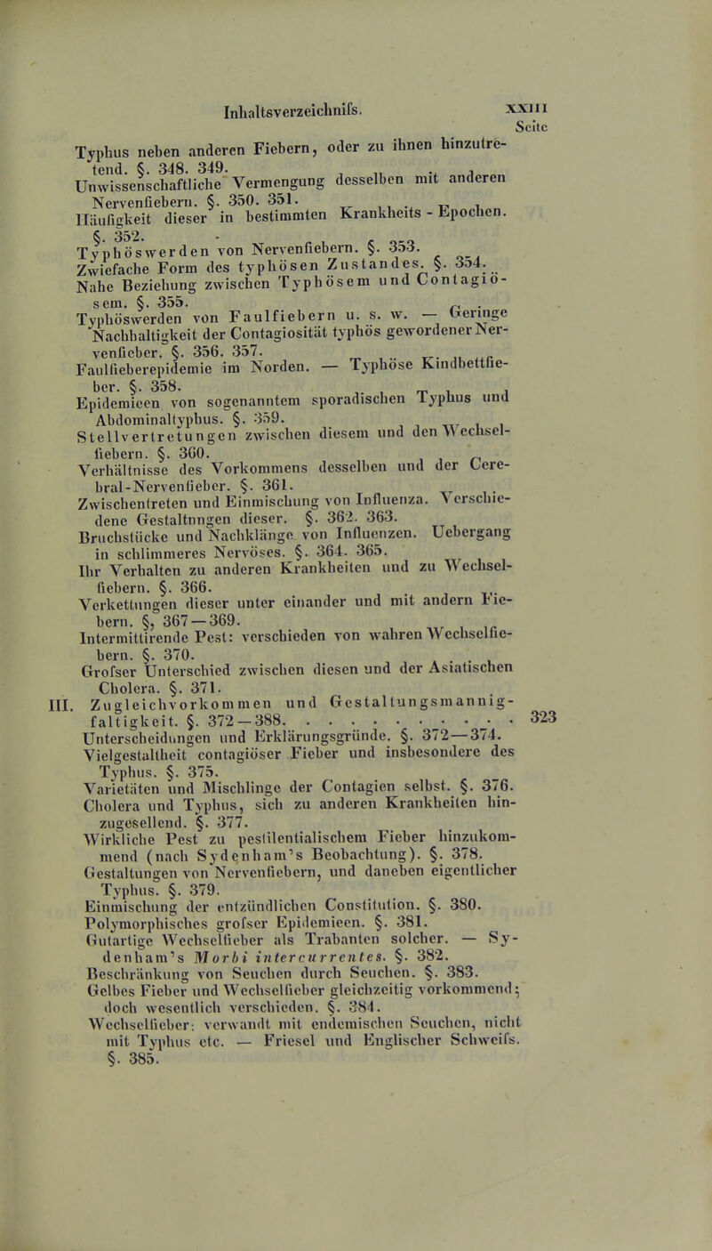 Seite Typhus neben anderen Fiebern, oder zu ihnen hinzutre- tend. §. 348. 349. ^ „ Unwissenschaftliche Vermengung desselben mit anderen Nervenüebern. §. 350. 351. Häufigkeit dieser in bestimmten Krankheits - Epochen. §. 352. - f 1 c oco Typhös wer den von Nervenfiebern. ibö. Zwiefache Form des typhösen Zustandes §. 3d4. Nahe Beziehung zwischen Typhösem undContagio- scra. §. 355. ^ . Typhöswerden von Faulfiebern u. s. w. — Ixeringe Nachhaltigkeit der Contagiosität typhös gewordener Ner- venfieber. §. 356. 357. r„ , .. TT- JU FauHieberepidemie im Norden. — Typhose Kindbettüe- ber. §. 358. , , , Epidemicen von sogenanntem sporadischen iyplius und Abdominaltyphus. §. 359. i i Stellvertretungen zwischen diesem und den VVeclisel- fiehern. §. 3G0. „ Verhältnisse des Vorkommens desselben und der Cere- bral-Nerveniieber. §. 361. Zwischenlreten und Einmischung von Influenza. > crschic- dene Gestaltnngen dieser. §. 362. 363. Bruchstücke und Nachklänge von Influenzen. Uebergang in schlimmeres Nervöses. §. 364. 365. Ihr Verhalten zu anderen Krankheiten und zu Wechsel- fiebern. §. 366. Verkettungen dieser unter einander und mit andern tie- bern. §, 367-369. , Intermittircnde Pest: verschieden von wahren VVechsclhe- bern. §. 370. . Grofser Unterschied zwischen diesen und der Asiatischen Cholera. §. 371. . Zugleichvorkommen und Gestaltungsmannig- faltigkeit. §. 372—388 ^. . 323 Unterscheidungen und Erklärungsgründe. §. 372 — 374. Vielgestaltheit contagiöser Fieber und insbesondere des Typhus. §. 375. Varietäten und Mischlinge der Contagien .selbst. §. 376. Cholera und Typhus, sich zu anderen Krankheiten hin- zugesellend. §. 377. Wirkliche Pest zu pestilentialischem Fieber hinzukom- mend (nach Sydenham's Beobachtung). §. 378. Gestaltungen von Nervenfiebern, und daneben eigentlicher Typhus. §. 379. Einmischung der entzündlichen Constitution. §. 380. Polymorphisches grofser Epidemieen. §. 381. Gutartige Wechselfieber als Trabanten solcher. — Sy- denham's Morbi intercurrentes. §. 382. Beschränkung von Seuchen durch Seuchen. §. 383. Gelbes Fieber und Wechselficber gleichzeitig vorkommend 5 doch wesentlich verschieden. §. 384. Wechsclüeber: verwandt mit endemischen Seuchen, nicht mit Typhus etc. — Friesel und Englischer Schweifs. §. 385.