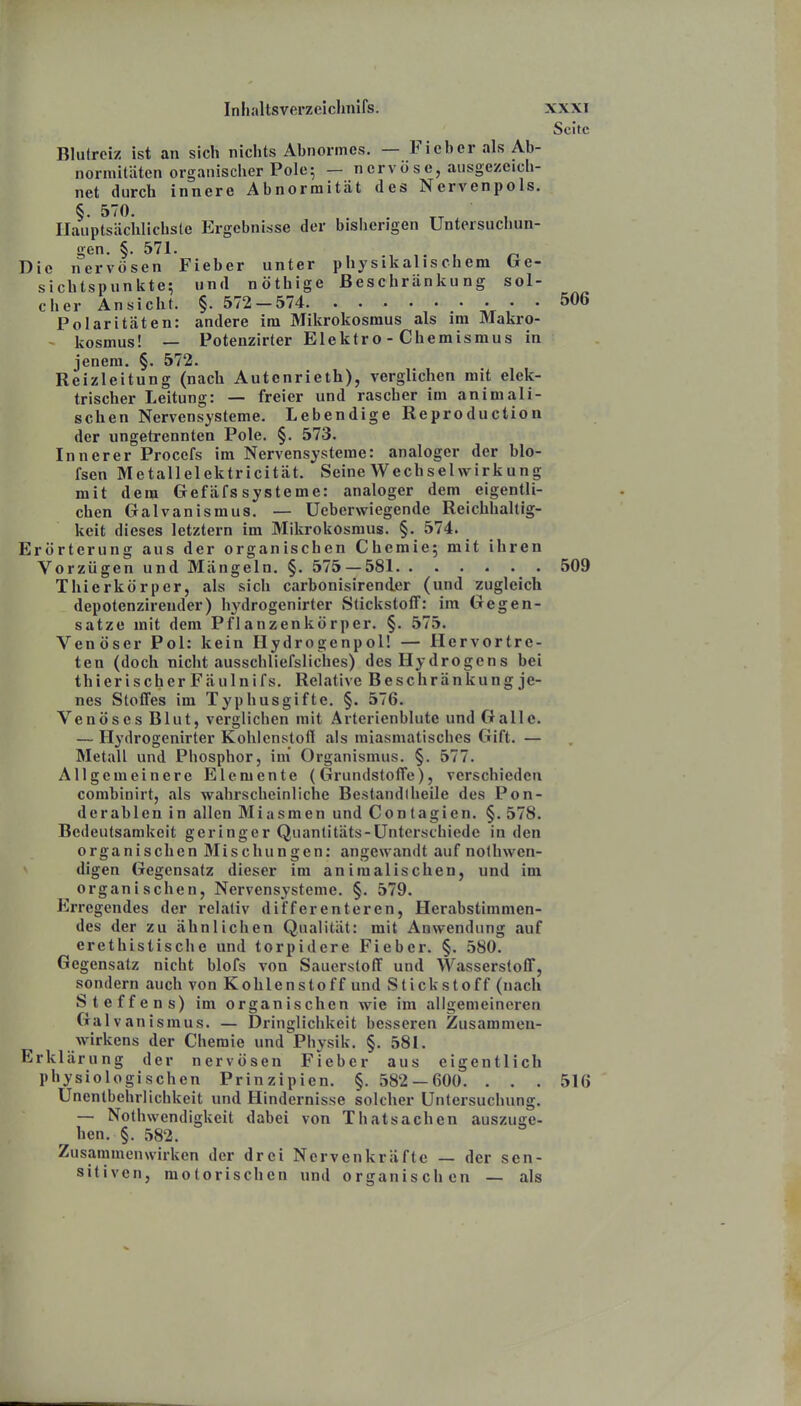 Seite Blulroiz ist an sich niclits Abnormes. — Fieber als Ab- normitäten organischer Pole ^ — nervöse, ausgezeich- net durch innere Abnormität des Nervenpols. §. 570. Hauptsächlichste Ergebnisse der bisherigen Untersuchun- gen. §. 571. , ^ Die nervösen Fieber unter physikalischem tre- sichtspunkte; und nöthige Beschränkung sol- cher Ansicht. §. 572 — 574 506 Polaritäten: andere im Mikrokosmus als im Makro- - kosmus! — Potenzirter Elektro - Chemismus in jenem. §. 572. Reizleitung (nach Autenrieth), verglichen mit elek- trischer Leitung: — freier und rascher im animali- schen Nervensysteme. Lebendige Reproduction der ungetrennten Pole. §. 573. Innerer Procefs im Nervensysteme: analoger der blo- fsen Metallelektricität. Seine Wechselwirkung mit dem Gefäfssysteme: analoger dem eigentli- chen Galvanismus. — Ueberwiegende Reichhaltig- keit dieses letztern im Mikrokosmus. §. 574. Erörterung aus der organischen Chemie; mit ihren Vorzügen und Mängeln. §. 575 — 581 509 Thierkörper, als sich carbonisirender (und zugleich depotenzirender) h^'drogenirter Stickstoff: im Gegen- satze mit dem Pflanzenkörper. §. 575. Venöser Pol: kein Ilydrogenpol! — Hervortre- ten (doch nicht ausschliefsliches) des Hydrogens bei thier ischer Fäulnifs. Relative Beschränkung je- nes Stoffes im Typhusgifte. §. 576. Venöses Blut, verglichen mit Arterienblutc und Galle. — Hydrogenirter Kohlenstofi als miasmatisches Gift. — Metall und Phosphor, im' Organismus. §. 577. Allgemeinere Elemente (Grundstoffe), verschieden combinirt, als wahrscheinliche Bestandlheile des Pon- derablen in allen Miasmen und Contagien. §. 578. Bedeutsamkeit geringer Quantitäts-Unterschiede in den organischen Mischungen: angewandt auf nothwen- digen Gegensatz dieser im animalischen, und im organischen, Nervensysteme. §. 579. Erregendes der relativ differenteren, Herabstimnien- des der zu ähnlichen Qualität: mit Anwendung auf erethistische und torpidere Fieber. §. 580. Gegensatz nicht blofs von Sauerstoff und Wasserstoff, sondern auch von Kohlenstoff und Stickstoff (nach Steffens) im organischen wie im allgemeineren Galvanismus. — Dringlichkeit besseren Zusammen- wirkens der Chemie und Physik. §. 581. Erklärung der nervösen Fieber aus eigentlich physiologischen Prinzipien. §. 582 — 600. ... 516 Unenlbehrlichkeit und Hindernisse solcher Untersuchung. — Nothwendigkeit dabei von Thatsachen auszuge- hen. §. 582. Zusammenwirken der drei Nervenkräfte — der sen- sitiven, motorischen und organischen — als