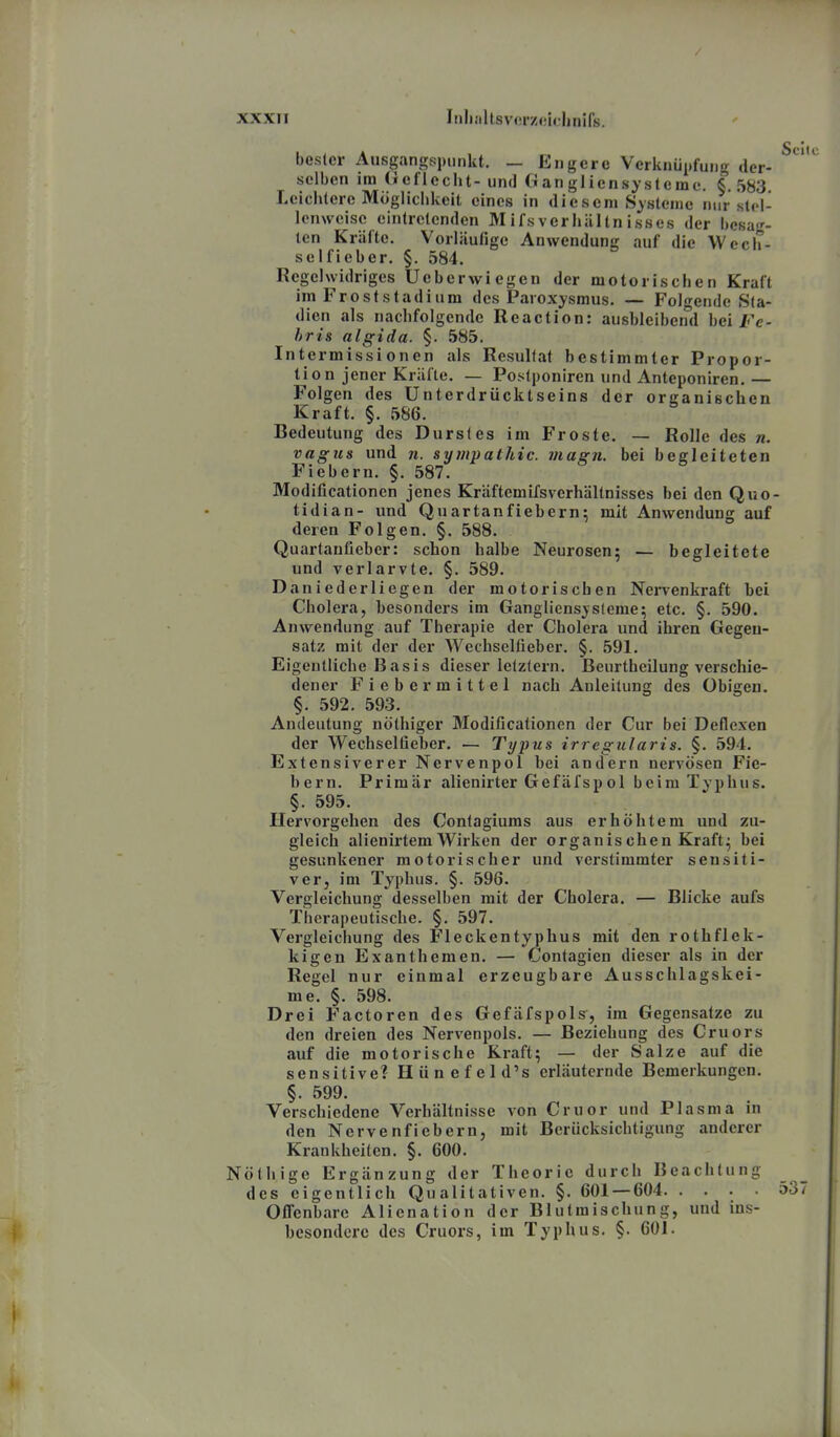 Sc bester Ausgangspunkt. — Engere Verknüpfung der- selben im (ieflecht- und an gliensysleme. §. 583 Leichtere Mögliclikeit eines in diesem Systeme nur stel- lenweise eintretenden MifsVerhältnisses der besag- ten Kräfte. Vorläufige Anwendung auf die Wecli- selfieber. §. 584. Regelwidriges Ueberwiegen der motorischen Kraft im Frost Stadl um des Paroxysmus. — Folgende Sta- dien als nachfolgende Reaction: ausbleiben'd bei l-'e- hri& algida. §. 585. Intermissionen als Resultat bestimmter Propor- ti o n jener Kräfte. — Postponiren und Anteponiren.— Folgen des ünterdrücktseins der organischen Kraft. §. 586. Bedeutung des Durstes im Froste. — Rolle des n. vagus und n. Sympathie, magn. bei begleiteten Fiebern. §. 587. Modificationen jenes Kräftemifsvcrhältnisses bei den Quo- tidian- und Quartanfiebern; mit Anwendung auf deren Folgen. §. 588. Quartaufieber: schon halbe Neurosen; — begleitete und verlarvte. §. 589. Daniederliegen der motorischen Nervenkraft bei Cholera, besonders im Gangliensjsleme; etc. §. 590. Anwendung auf Therapie der Cholera und ihren Gegen- satz mit der der Wechseltieber. §. 591. Eigentliche Basis dieser letztern. Beurtheilung verschie- dener Fiebermittel nach Anleitung des Obigen. §. 592. 593. Andeutung nöthiger Modificationen der Cur bei Deflcxen der Wechselüeber. — Typus irregularis. §. 594. Extensiverer Nervenpol bei andern nervösen Fie- bern. Primär alienirter Gefäfspol beim Typhus. §. 595. Hervorgehen des Contagiums aus erhöhtem und zu- gleich alienirtem Wirken der organiseben Kraft^ bei gesunkener motorischer und verstimmter sensiti- ver, im Typhus. §. 596. Vergleichung desselben mit der Cholera. — Blicke aufs Therapeutische. §. 597. Vergleichung des Fleckentyphus mit den rothflek- kigen Exanthemen. — Contagien dieser als in der Regel nur einmal erzeugbare Ausschlagskei- me. §. 598. Drei Factoren des Gefäfspols, im Gegensatze zu den dreien des Nervenpols. — Beziehung des Cruors auf die motorische Kraft; — der Salze auf die sensitive? Hiinefeld's erläuternde Bemerkungen. §. 599. Verschiedene Verhältnisse von Cruor und Plasma in den Nervenfiebern, mit Berücksichtigung anderer Krankheilen. §. 600. Nöthige Ergänzung der Theorie durch Beachtung des eigentlich Qualitativen. §. 601 — 604 53 Offenbare Alienation der Blutraischung, und ins- besondere des Cruors, im Typhus. §. 601.