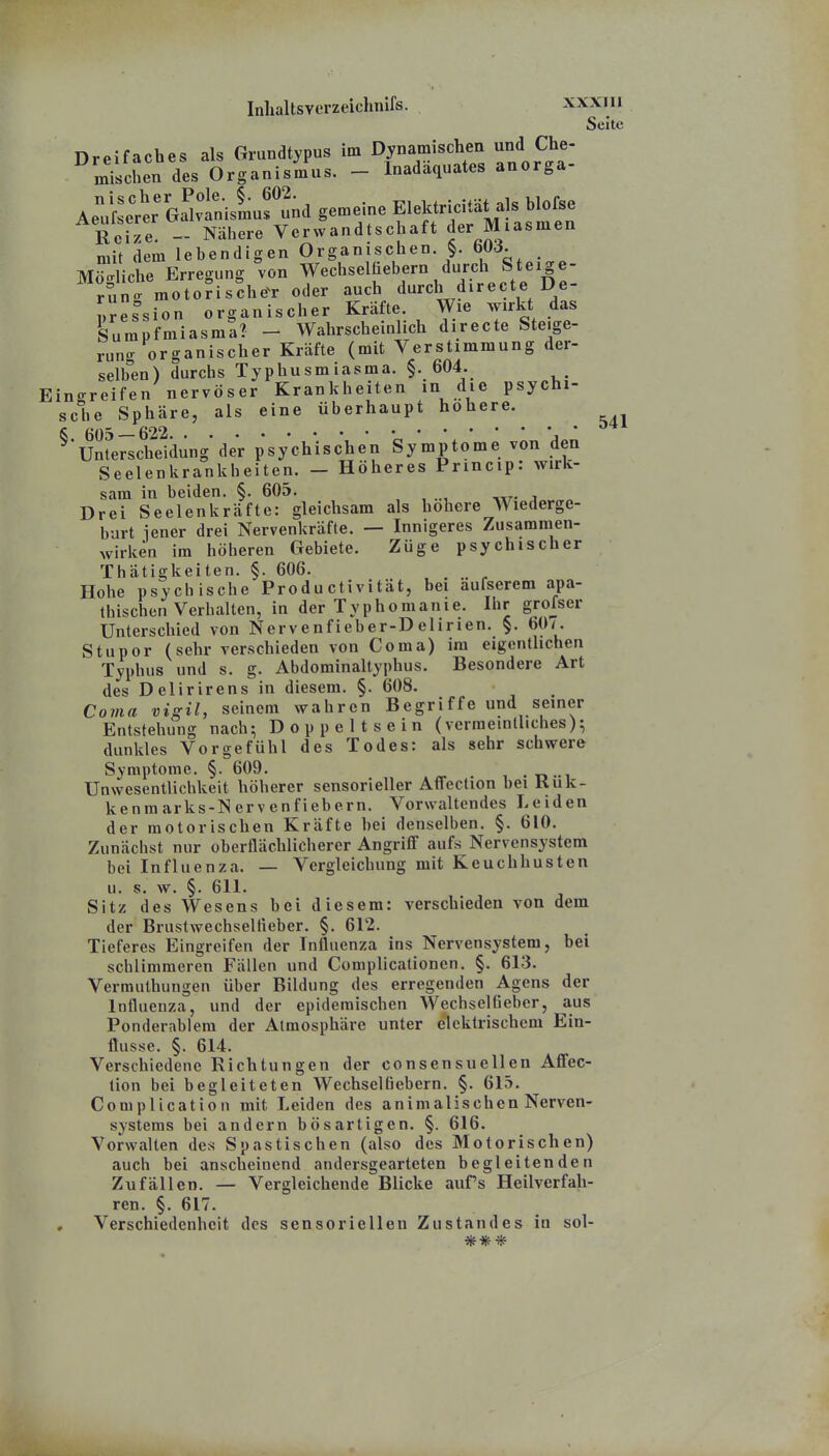 Seite Dreifaches als Grundtypus im Dynamischen und Che- LiscSen des Organismus. - Inadäquates anorga- A^i::^^r eSv^sLs'^nd gemeine EleMru^tätals hlo Je Reize. - Nähere Verwandtschaft der Miasmen mit dem lebendigen Organischen. §. bücf. Mögliche Erregung von Wechselüebern durch Steige- runo^ raotorische^r oder auch durch directe De- n^es^ion organischer Kräfte. Wie wirkt das ^umpfmiasma? - Wahrscheinlich directe Steige- rung organischer Kräfte (mit Verstimmung der- selben) durchs Typhusmiasma. §. 604. Eino-reifen nervöser Krankheiten in die psychi- sche Sphäre, als eine überhaupt höhere. ^Un^e^^cSungder psychischen Symptome von den Seelenkrankheiten. - Höheres Princip: wirk- sam in beiden. §. 605. Drei Seelenkräfte: gleichsam als höhere Wiederge- bart iener drei Nervenkräfte. — Innigeres Zusammen- wirken im höheren Gebiete. Züge psychischer Thätigkeiten. §. 606. Hohe psychische Produ cti vität, bei äufserem apa- thischen Verhalten, in der Typhomanie. Ihr grofser Unterschied von Nervenfieber-Delirien. §. 60/. Stupor (sehr verschieden von Coma) im eigcnthchen Typhus und s. g. Abdominaltyphus. Besondere Art des Delirirens in diesem. §. 608. Coma vigil, seinem wahren Begriffe und seiner Entstehung nach^ Doppeltsein (verraeinlliches)^ dunkles Vorgefühl des Todes: als sehr schwere Symptome. §. 609. • d -i Unwesentlichkeit höherer sensorieller Affection bei Kuk- kenm arks-N erv enf iebern. Vorwaltendes Leiden der motorischen Kräfte bei denselben. §. 610. Zunächst nur oberflächlicherer Angriff aufs Nervensystem bei Influenza. — Vergleichung mit Keuchhusten u. s. w. §. 611. Sitz des Wesens bei diesem: verschieden von dem der Brustwechseltieber. §. 612. Tieferes Eingreifen der Influenza ins Nervensystem, bei schlimmeren Fällen und Complicationen. §. 613. Verrauthungen über Bildung des erregenden Agens der Influenza, und der epidemischen Wechselfieber, aus Ponderablera der Atmosphäre unter elektrischem Ein- flüsse. §. 614. Verschiedene Richtungen der consensuellen Aflec- tion bei begleiteten Wechselüebern. §. 615. Complication mit Leiden des animalischen Nerven- systems bei andern bösartigen. §. 616. Vorwalten des Spastischen (also des Motorischen) auch bei anscheinend andersgearteten begleitenden Zufällen. — Vergleichende Blicke aufs Heilverfah- ren. §. 617. Verschiedenheit des sensoriellen Zustandes in sol- ***