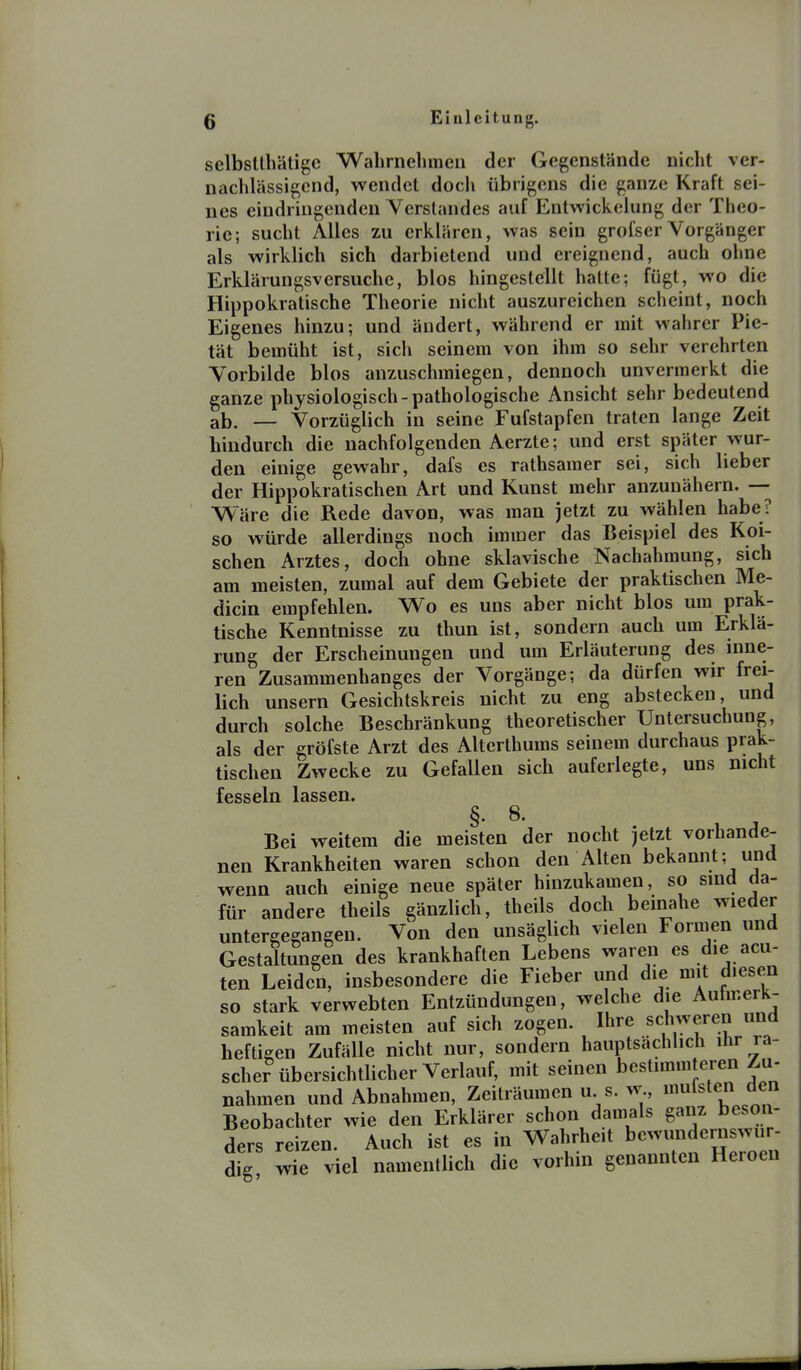 selbsUhätigc Walirnehmeii der Gegenstände nicht ver- nachlässigend, wendet doch übrigens die ganze Kraft sei- nes eindringenden Verstandes auf Entwickelung der Theo- rie; sucht Alles zu erklären, was sein grofserVorgänger als wirklich sich darbietend und ereignend, auch ohne Erklärungsversuche, blos hingestellt hatte; fügt, wo die Hippokratische Theorie nicht auszureichen scheint, noch Eigenes hinzu; und ändert, während er mit wahrer Pie- tät bemüht ist, sich seinem von ihm so sehr verehrten Vorbilde blos anzuschmiegen, dennoch unvermerkt die ganze physiologisch-pathologische Ansicht sehr bedeutend ab. — Vorzüglich in seine Fufstapfen traten lange Zeit hindurch die nachfolgenden Aerzte; und erst später wur- den einige gewahr, dafs es rathsamer sei, sich lieber der Hippokratischen Art und Kunst mehr anzunähern. — Wäre die Rede davon, was man jetzt zu wählen habe? so würde allerdings noch immer das Beispiel des Köl- schen Arztes, doch ohne sklavische Nachahmung, sich am meisten, zumal auf dem Gebiete der praktischen Me- dicin empfehlen. Wo es uns aber nicht blos um prak- tische Kenntnisse zu thun ist, sondern auch um Erklä- rung der Erscheinungen und um Erläuterung des inne- ren Zusammenhanges der Vorgänge; da dürfen wir frei- lich unsern Gesichtskreis nicht zu eng abstecken, und durch solche Beschränkung theoretischer Untersuchung, als der gröfste Arzt des Alterthums seinem durchaus prak- tischen Zwecke zu Gefallen sich auferlegte, uns nicht fesseln lassen. §. 8. Bei weitem die meisten der nocht jetzt vorhande- nen Krankheiten waren schon den Alten bekannt; und wenn auch einige neue später hinzukamen, so sind da- für andere theils gänzlich, theils doch bemahe wieder untergegangen. Von den unsäglich vielen Formen und Gestaltungen des krankhaften Lebens waren es die acu- ten Leiden, insbesondere die Fieber und die mit diesen so stark verwebten Entzündungen, welche die Autmerk- samkeit am meisten auf sich zogen. Ihre scWeren und heftigen Zufälle nicht nur, sondern hauptsächlich ihr ra- scher übersichtlicher Verlauf, mit seinen bestimmteren Zu- nahmen und Abnahmen, Zeiträumen u s. w., »«»^fsten den Beobachter wie den Erklärer schon damals ganz beson- ders reizen. Auch ist es in Wahrheit bewundernswu - dig wie viel namentlich die vorhin genannten Heroen