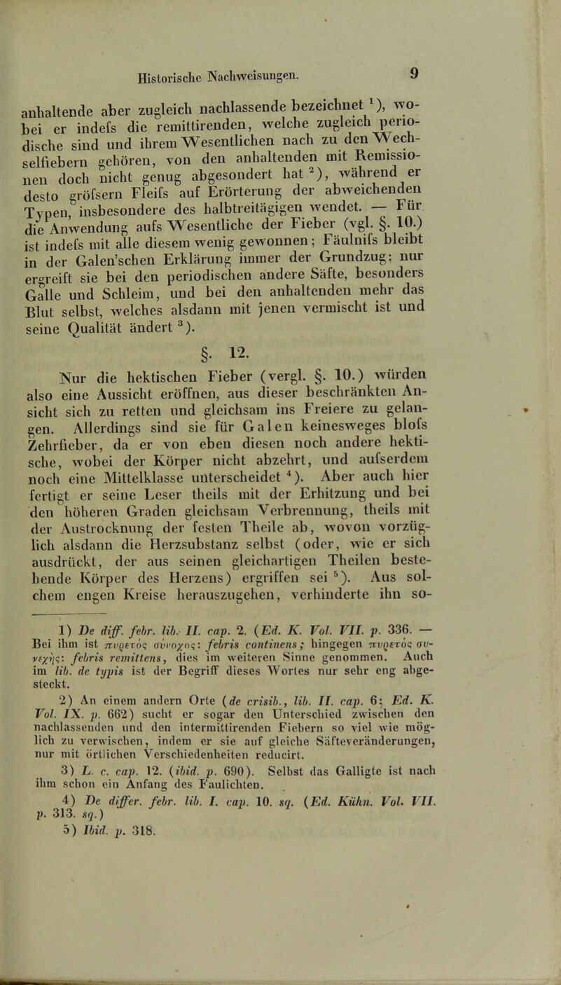 anhaltende aber zugleich nachlassende bezeichnet ), wo- bei er indefs die remittirenden, welche zugleich perio- dische sind und ihrem Wesentlichen nach zu den Wech- selfiebern gehören, von den anhaltenden mit Remissio- nen doch nicht genug abgesondert hat ^) während er desto gröfsern Fleifs auf Erörterung der abweichenden Typen, insbesondere des halbtreitägigen wendet. — Für die Anwendung aufs Wesentliche der Fieber (vgl. §. 10.) ist indefs mit alle diesem wenig gewonnen; Fäulnifs bleibt in der Galen'schen Erklärung immer der Grundzug; nur er-^reift sie bei den periodischen andere Säfte, besonders Galle und Schleim, und bei den anhaltenden mehr das Blut selbst, welches alsdann mit jenen vermischt ist und seine Qualität ändert §. 12. Nur die hektischen Fieber (vergl. §. 10.) würden also eine Aussicht eröffnen, aus dieser beschränkten An- sicht sich zu retten und gleichsam ins Freiere zu gelan- gen. Allerdings sind sie für Galen keinesweges blofs Zehrfieber, da er von eben diesen noch andere hekti- sche, wobei der Körper nicht abzehrt, und aufserdcm noch eine Mittelklasse unterscheidet *). Aber auch hier fertigt er seine Leser theils mit der Erhitzung und bei den höheren Graden gleichsam Verbrennung, theils mit der Austrocknung der festen Theile ab, wovon vorzüg- lich alsdann die Herzsubstanz selbst (oder, wie er sich ausdrückt, der aus seinen gleichartigen Theilen beste- hende Körper des Herzens) ergriffen sei Aus sol- chem engen Kreise herauszugehen, verhinderte ihn so- 1) De diff. fehr. Uh. IL cap. 2. (Ed. K. Vol. VII. p. 336. — Bei ihm ist Tii'QBTÖq avrnxnq: febris continens; hingegen Tii'^fröt; av- vf/Jiq: febris remitlens, dies im weiteren Sinne genommen. Auch im lib. de typis ist der Begriff dieses Wortes nur sehr eng abge- steckt. 2) An einem andern Orte {de crisib., lib. II. cap. 65 Ed. K. Vol. IX. p. 662) sucht er sogar den Unterschied zwischen den nachlassenden und den interraittlrenden Fiebern so viel wie mög- lich zu verwischen, indem er sie auf gleiche Säfteveränderungen, nur mit örtlichen Verschiedenheiten reducirt. 3) L. c. cap. 12. {ibid. p. 690). Selbst das Galligte ist nach ihm schon ein Anfang des Faulichten. 4) De differ. febr. lib. I. cap. 10. sq. {Ed. Kühn. Vol. VII. p. 313. sfj.) 5) Ibid. p. 318.