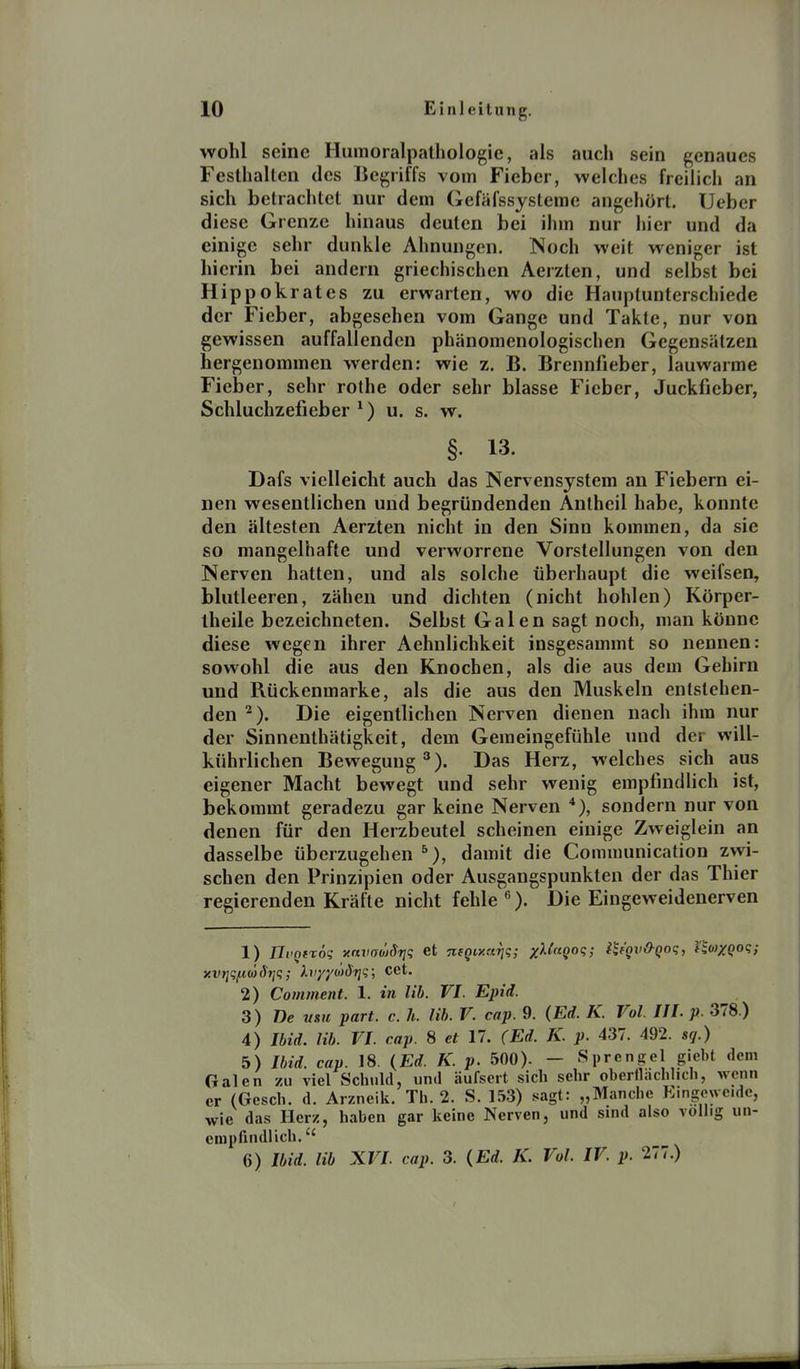 wohl seine Humoralpathologie, als auch sein genaues Festhalten des Begriffs vom Fieber, welches freilich an sich betrachtet nur dem Gefäfssysleme angehört. Ueber diese Grenze hinaus deuten bei ihm nur hier und da einige sehr dunkle Ahnungen. Noch weit weniger ist hierin bei andern griechischen Aerzten, und selbst bei Hippokrates zu erwarten, wo die Hauplunterschiede der Fieber, abgesehen vom Gange und Takte, nur von gewissen auffallenden phänomenologischen Gegensätzen hergenommen werden: wie z. B. Brennfieber, lauwarme Fieber, sehr rothe oder sehr blasse Fieber, Juckfieber, Schluchzefieber ^) u. s. w. §. 13. Dafs vielleicht auch das Nervensystem an Fiebern ei- nen wesentlichen und begründenden Anlheil habe, konnte den ältesten Aerzten nicht in den Sinn kommen, da sie so mangelhafte und verworrene Vorstellungen von den Nerven hatten, und als solche überhaupt die weifsen, blutleeren, zähen und dichten (nicht hohlen) Körper- iheile bezeichneten. Selbst Galen sagt noch, man könne diese wegen ihrer Aehnlichkeit insgesammt so nennen: sowohl die aus den Knochen, als die aus dem Gehirn und Rückenmarke, als die aus den Muskeln entstehen- den ^). Die eigentlichen Nerven dienen nach ihm nur der Sinnenthätigkeit, dem Gemeingefühle und der will- kührlichen Bewegung''). Das Herz, welches sich aus eigener Macht bewegt und sehr wenig empfindlich ist, bekommt geradezu gar keine Nerven *), sondern nur von denen für den Herzbeutel scheinen einige Zweiglein an dasselbe überzugehen ^), damit die Communication zwi- schen den Prinzipien oder Ausgangspunkten der das Thier regierenden Kräfte nicht fehle ). Die Eingeweidenerven 1) JlvQfröt; xavadjSriq et negiy.ftTiq; x^^^Q^q; i^f'gvO-Qoq, lio)XQoq; xvrjqi^KÖdrjq; hr/yo)driq; Cet. 2) Comment. 1. in lib. VI. Epiä. 3) De tmi part. c. h. lib. V. cap. 9. (Ed. K. Vol. HI. p. 378.) 4) Ibid. lib. VI. cap. 8 et 17. (Ed. K. p. 437. 492. sq.) 5) Ibid. cap. 18. {Ed. K. p.hOQ). - Sprengel giebt dem Galen zu viel Schuld, und äufseit sich sehr oberllachlich, wenn er (Gesch. d. Arzneik. Th. 2. S. 153) sagt: „Manche Eingeweide, wie das Herz, haben gar keine Nerven, und sind also vollrg un- empfindlich. 6) Ibid. lib XVI cap. 3. (Ed. K. Vol. IV. p. 277.)