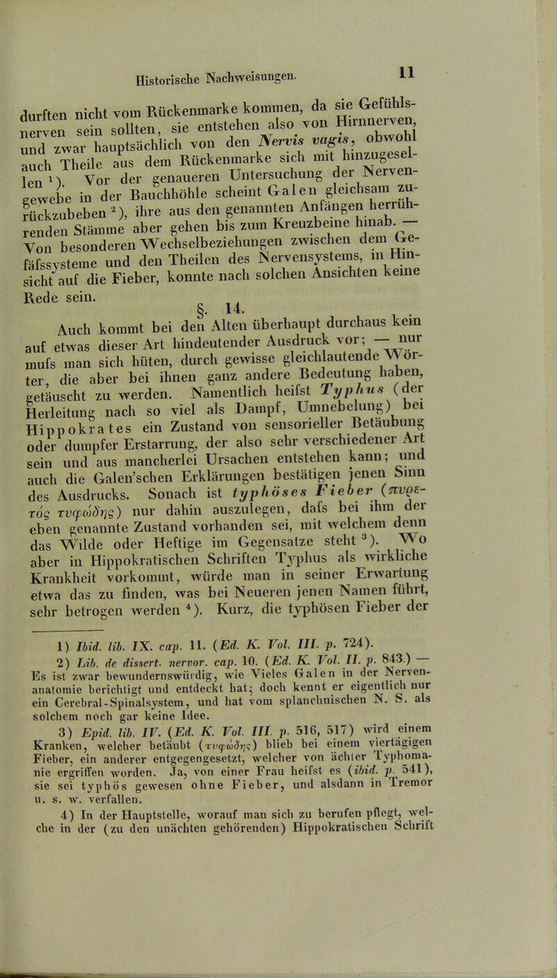 durften nicht vom Rückenmark kommen da ^^ ^ems^ nerven sein sollten, sie entstehen also von Himnerven und zwar hauptsächlich von den Nervis vagis, obwohl auch Theile a^us dem Rückenmarke sich mit hinzugesel- len M Vor der genaueren Untersuchung der Nerven- iewebe in der Bauchhöhle scheint Galen gleichsam zu- rSbeben^), ihre aus den genannten Anfangen herruh- ^enMmme aber gehen bis zum Kreuzbeine hinab - Von besonderen Wechselbeziehungen zwischen dem Ge- fäfssvsteme und den Theilen des Nervensystems, m Hin- sicht auf die Fieber, konnte nach solchen Ansichten keine Rede sein. §. 14. Auch kommt bei den Alten überhaupt durchaus kern auf etwas dieser Art hindeutender Ausdruck vor; - nur mufs man sich hüten, durch gewisse gleich autende Wor- ter, die aber bei ihnen ganz andere Bedeutung haben, getäuscht zu werden. Namentlich heifst T^phn,s (der Herleitung nach so viel als Dampf, Umnebelung) bei Hippokrates ein Zustand von sensorieller Betäubung oder dumpfer Erstarrung, der also sehr verschiedener Art sein und aus mancherlei Ursachen entstehen kann; und auch die Galen'schen Erklärungen bestätigen jenen Sinn des Ausdrucks. Sonach ist typhöses Fieber (nvQe- Tog Tvcpco8i]g) nur dahin auszulegen, dafs bei ihm der eben genannte Zustand vorhanden sei, mit welchem denn das Wilde oder Heftige im Gegensatze steht ^). Wo aber in Hippokratischen Schriften IVphus als wirkliche Krankheit vorkommt, würde mau in seiner Erwartung etwa das zu finden, was bei Neueren jenen Namen führt, sehr betrogen werden *). Kurz, die typhösen Fieber der 1) Ibid. m. IX. cap. 11. (Ed. K. Vol. III. p. 724). 2) Lib. de dissert. nervor. cap. 10. {Ed. K. Vol. II. p. 843.) — Es ist zwar bewundernswürdig, wie Vieles Galen in der Nerven- anatoraie berichtigt und entdeckt hat^ doch kennt er eigentlich nur ein Cerebral-Spinalsystera, und hat vom splanchnischen N. S. als solchem noch gar keine Idee. 3) Epid. Hb. IV. (Ed. K. Vol. III p. 516, 517) wird einem Kranken, welcher betäubt (ti^w^t;?) blieb bei einem viertägigen Fieber, ein anderer entgegengesetzt, welcher von ächler Typhoraa- nie ergriffen worden. Ja, von einer Frau heifst es (ibid. p. 541), sie sei typhös gewesen ohne Fieber, und alsdann in Tremor u. s. w. verfallen. 4) In der Hauptstelle, worauf man sich zu berufen pflegt, wel- che in der (zu den unächten gehörenden) Hippokratischen Schrift