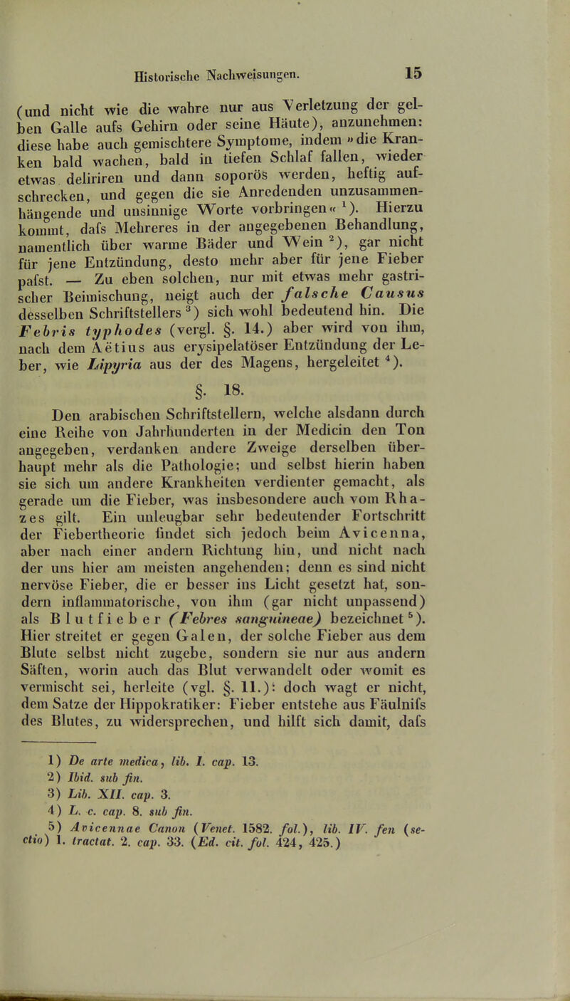 (und nicht wie die wahre nur aus Verletzung der gel- ben Galle aufs Gehirn oder seine Häute), anzunehmen: diese habe auch gemischtere Symptome, indem »die Kran- ken bald wachen, bald in tiefen Schlaf fallen, wieder etwas deliriren und dann soporös werden, heftig auf- schrecken, und gegen die sie Anredenden unzusammen- hän^'ende und unsinnige Worte vorbringen«^). Hierzu kommt, dafs Mehreres in der angegebenen Behandlung, namenthch über warme Bäder und Wein 2), gar nicht für jene Entzündung, desto mehr aber für jene Fieber pafst. — Zu eben solchen, nur mit etwas mehr gastri- scher Beimischung, neigt auch der falsche Causus desselben Schriftstellers sich wohl bedeutend hin. Die Febris typhodes (vergl. §. 14.) aber wird von ihm, nach dem Aetius aus erysipelatöser Entzündung der Le- ber, wie Lipyria aus der des Magens, hergeleitet *). §. 18. Den arabischen Schriftstellern, welche alsdann durch eine Reihe von Jahrhunderten in der Medicin den Ton angegeben, verdanken andere Zweige derselben über- haupt mehr als die Pathologie; und selbst hierin haben sie sich um andere Krankheiten verdienter gemacht, als gerade um die Fieber, was insbesondere auch vom Rha- zes gilt. Ein unleugbar sehr bedeutender Fortschritt der Fiebertheoric findet sich jedoch beim Avicenna, aber nach einer andern Richtung hin, und nicht nach der uns hier am meisten angehenden; denn es sind nicht nervöse Fieber, die er besser ins Licht gesetzt hat, son- dern inflammatorische, von ihm (gar nicht unpassend) als B 1 u t f i e b e r Fehres sanguineae) bezeichnet ^). Hier streitet er gegen Galen, der solche Fieber aus dem Blute selbst nicht zugebe, sondern sie nur aus andern Säften, worin auch das Blut verwandelt oder womit es vermischt sei, herleite (vgl. §. lL)i doch wagt er nicht, dem Satze der Hippokratiker: Fieber entstehe aus Fäulnifs des Blutes, zu widersprechen, und hilft sich damit, dafs 1) De arte medica, Hb. I. cap. 13. 2) Ibid. sub fin. 3) Lih. XU. cap. 3. i) L. c. cap. 8. sub fin. 5) Avicennae Canon (Venet. 1582. fol), Hb. IV. fen (Se- ctio) 1. iractat. 2. cap. 33. (Ed. cit. fol. 424, 425.)