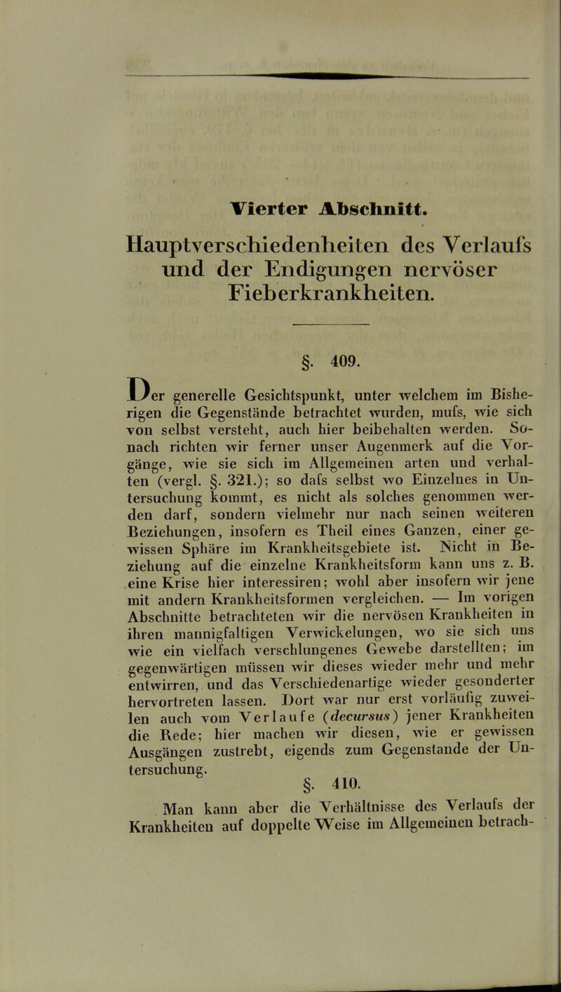 Vierter Abschnitt. Hauptverschiedenheiten des Verlaufs und der Endigungen nervöser Fieb erkr ankheiten. §. 409. Der generelle Gesichtspunkt, unter welchem im Bishe- rigen die Gegenstände betrachtet wurden, mufs, wie sich Ton selbst versteht, auch hier beibehalten werden. So- nach richten wir ferner unser Augenmerk auf die Vor- gänge, wie sie sich im Allgemeinen arten und verhal- ten (vergl. §. 321.); so dafs selbst wo Einzelnes in Un- tersuchung kommt, es nicht als solches genommen wer- den darf, sondern vielmehr nur nach seinen weiteren Beziehungen, insofern es Theil eines Ganzen, einer ge- wissen Sphäre im Krankheitsgebiete ist. Nicht in Be- ziehung auf die einzelne Krankheitsform kann uns z.B. eine Krise hier interessiren; wohl aber insofern wir jene mit andern Krankheitsforraen vergleichen. — Im vorigen Abschnitte betrachteten wir die nervösen Krankheiten in ihren mannigfaltigen Verwickelungen, wo sie sich uns wie ein vielfach verschlungenes Gewebe darstellten; im gegenwärtigen müssen wir dieses wieder mehr und mehr entwirren, und das Verschiedenartige wieder gesonderter hervortreten lassen. Dort war nur erst vorläufig zuwei- len auch vom Verlaufe (decursus) jener Krankheiten die Rede; hier machen wir diesen, wie er gewissen Ausgängen zustrebt, eigends zum Gegenstande der Un- tersuchung. §. 410. Man kann aber die Verhältnisse des Verlaufs der Krankheiten auf doppelte Weise im Allgemeinen betrach-