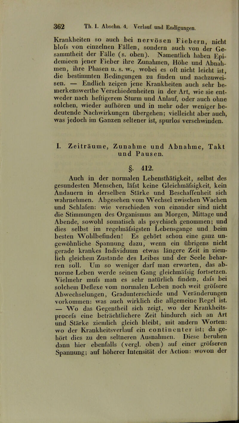 Krankheiten so auch bei nervösen Fiebern nicht blofs von einzelnen Fällen, sondern auch von der Ge- samratheit der Fälle (s. oben). Namentlich haben Epi- demieen jener Fieber ihre Zunahmen, Höhe und Abnah- men, ihre Phasen u. s. w., wobei es oft nicht leicht ist, die bestimmten Bedingungen zu finden und nachzuwei- sen. — Endlich zeigen jene Krankheiten auch sehr be- merkenswerthe Verschiedenheiten in der Art, wie sie ent- weder nach heftigerem Sturm und Anlauf, oder auch ohne solchen, wieder aufhören und in mehr oder weniger be- deutende Nachwirkungen übergehen; vielleicht aber auch, was jedoch im Ganzen seltener ist, spurlos verschwinden. I. Zeiträume, Zunahme und Abnahme, Takt und Pausen. §. 412. Auch in der normalen Lebensthätigkeit, selbst des gesundesten Menschen, läfst keine Gleichmäfsigkeit, kein Andauern in derselben Stärke und Beschaffenheit sich wahrnehmen. Abgesehen vom Wechsel zwischen Wachen und Schlafen: wie verschieden von einander sind nicht die Stimmungen des Organismus am Morgen, Mittage und Abende, sowohl somatisch als psychisch genommen; und dies selbst im regelmäfsigsten Lebensgange und beim besten Wohlbefinden! Es gehört schon eine ganz un- gewöhnliche Spannung dazu, wenn ein übrigens nicht gerade krankes Individuum etwas längere Zeit in ziem- lich gleichem Zustande des Leibes und der Seele behar- ren soll. Um so weniger darf man erwarten, das ab- norme Leben werde seinen Gang gleichmäfsig fortsetzen. Vielmehr mufs man es sehr natürlich finden, dafs bei solchem Deflexe vom normalen Leben noch weit gröfsere Abwechselungen, Gradunterschiede und Veränderungen vorkommen: was auch wirklich die allgemeine Regel ist. — Wo das Gegentheil sich zeigt, wo der Krankheits- procefs eine beträchtlichere Zeit hindurch sich an Art und Stärke ziemlich gleich bleibt, mit andern Worten: wo der Krankheitsverlauf ein continenter ist; da ge- hört dies zu den seltneren Ausnahmen. Diese beruhen dann hier ebenfalls (vergl. oben) auf einer gröfseren Spannung; auf höherer Intensität der Actiou: wovon der