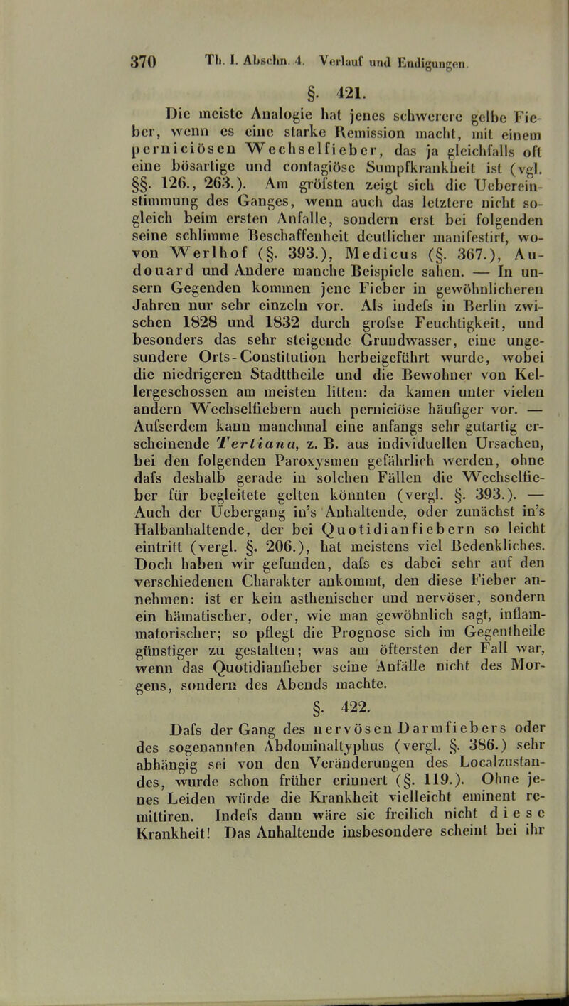 §• 421. Die meiste Analogie hat jenes schwerere gelbe Fie- ber, wenn es eine starke Remission macht, mit einem perniciösen Wechselficber, das ja gleichfalls oft eine bösartige und contagiöse Sumpfkrankheit ist (vgl. §§. 126., 263.). Am gröfsten zeigt sich die Ueberein- stimraung des Ganges, wenn auch das letztere nicht so- gleich beim ersten Anfalle, sondern erst bei folgenden seine schlimme Beschaffenheit deutlicher manifeslirt, wo- von Werlhof (§. 393.), Medicus (§. 367.), Au- douard und Andere manche Beispiele sahen. — In un- sern Gegenden kommen jene Fieber in gewöhnlicheren Jahren nur sehr einzeln vor. Als indefs in Berlin zwi- schen 1828 und 1832 durch grofse Feuchtigkeit, und besonders das sehr steigende Grundwasser, eine unge- sundere Orts-Constitution herbeigeführt wurde, wobei die niedrigeren Stadttheile und die Bewohner von Kel- lergeschossen am meisten litten: da kamen unter vielen andern Wechselfiebern auch perniciöse häufiger vor. — Aufserdem kann manchmal eine anfangs sehr gutartig er- scheinende Tertiana, z. B. aus individuellen Ursachen, bei den folgenden Paroxysmen gefährlich werden, ohne dafs deshalb gerade in solchen Fällen die Wechselfie- ber für begleitete gelten könnten (vergl. §. 393.). — Auch der Uebergang in's Anhaltende, oder zunächst in's Halbanhaltende, der bei Quotidianfiebern so leicht eintritt (vergl. §. 206.), hat meistens viel Bedenkliches. Doch haben wir gefunden, dafs es dabei sehr auf den verschiedenen Charakter ankommt, den diese Fieber an- nehmen: ist er kein asthenischer und nervöser, sondern ein hämatischer, oder, wie man gewöhnlich sagt, inflam- matorischer; so pflegt die Prognose sich im Gegenlheile günstiger zu gestalten; was am öftersten der Fall war, wenn das Quotidianfieber seine Anfälle nicht des Mor- gens, sondern des Abends machte. §. 422. Dafs der Gang des nervösen Darmfiebers oder des sogenannten Abdominaltjphus (vergl. §. 386.) sehr abhängig sei von den Veränderungen des Localzustan- des, wurde schon früher erinnert (§. 119.). Ohne je- nes Leiden würde die Krankheit vielleicht eminent re- niittiren. Indefs dann wäre sie freilich nicht diese Krankheit! Das Anhaltende insbesondere scheint bei ihr