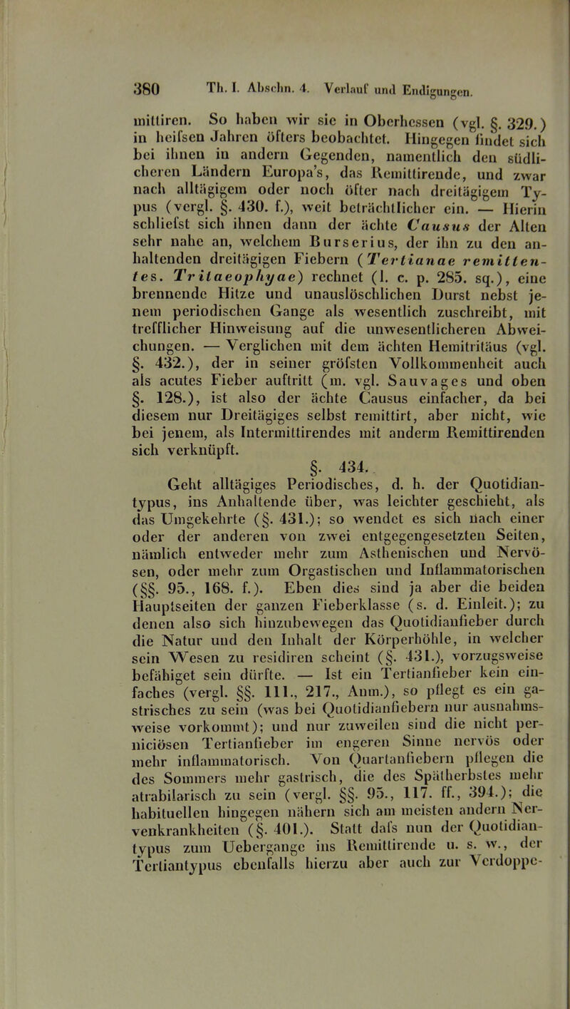 Uiilliren. So haben wir sie in Oberhessen (vgl. §. 329.) in hcifsen Jahren öfters beobachtet. Hingegen iiudet sich bei ihnen in andern Gegenden, namentlich den südli- cheren Ländern Europa's, das Remittirende, und zwar nach alltägigem oder uocli öfter nach dreitägigem Ty- pus (yergl. §. 430. f.), weit beträchtlicher ein. — Hierin schliefst sich ihnen dann der ächte Causus der Alten sehr nahe an, welchem Burserius, der ihn zu den an- haltenden dreitägigen Fiebern (Tertianae remitten- tes. Trilaeopliyae) rechnet (1. c. p. 285. sq.), eine brennende Hitze und unauslöschlichen Durst nebst je- nem periodischen Gange als wesentlich zuschreibt, mit trefflicher Hinweisung auf die unwesentlicheren Abwei- chungen. — Verglichen mit dem ächten Hemitritäus (vgl. §. 432.), der in seiner gröfsten Vollkommenheit auch als acutes Fieber auftritt (m. vgl. Sauvages und oben §. 128.), ist also der ächte Causus einfacher, da bei diesem nur Dreitägiges selbst remittirt, aber nicht, wie bei jenem, als Intermittirendes mit anderm Remittirenden sich verknüpft. §. 434. Geht alllägiges Periodisches, d. h. der Quotidian- tjpus, ins Anhaltende über, was leichter geschieht, als das Umgekehrte (§. 431.); so wendet es sich üach einer oder der anderen von zwei entgegengesetzten Seiten, nämlich entweder mehr zum Asthenischen und Nervö- sen, oder mehr zum Orgastischen und Inflammatorischen (§§. 95., 168. f.). Eben die« sind ja aber die beiden Hauplseiten der ganzen Fieberklasse (s. d. Einleit.); zu denen also sich hiuzubevvegen das Quotidianfieber durch die Natur und den Inhalt der Körperhöhle, in welcher sein Wesen zu residiren scheint (§. 431.), vorzugsweise befähiget sein dürfte. — Ist ein Tertianlieber kein ein- faches (vergl. §§. III., 217., Anm.), so pflegt es ein ga- strisches zu sein (was bei Quolidianfiebern nur ausnahms- weise vorkommt); und nur zuweilen sind die nicht per- niciösen Tertianfieber im engeren Sinne nervös oder mehr inflammatorisch. Von Quartaniiebern pflegen die des Sommers mehr gastrisch, die des Spätherbstes mehr atrabilarisch zu sein (vergl. §§. 95., 117. ff., 394.); die habituellen hingegen nähern sich am meisten andern Ner- venkrankheiten (§. 401.). Statt dafs nun der Quotidian- lypus zum Uebergangc ins Remittirende u. s. w., der Tcrliantjpus ebenfalls hierzu aber auch zur Vcrdoppc-