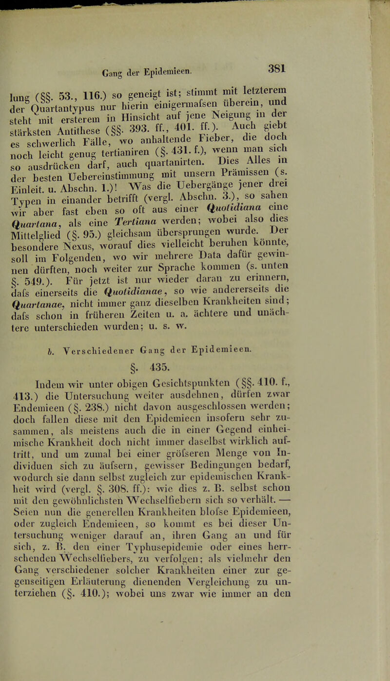 lung (§§. 53., 116.) so geneigt ist; stimmt mit letzterem der Ouartant^pus nur hierin einigermafsen uberein, und steht mit ersterem in Hinsicht auf ene Neigung in der Maa;:se (§§. 393. ff 401. ff.). Au^h g.ebt es schwerlich Fälle, wo anhaltende Fieber, die doch noch leicht genug tertianiren (§. 431 f.), wenn man sich so ausdrückt darf, auch quartanirten. Dies Alles in der besten Uebereinstimraung mit unsern Prämissen (s. Einleit. u. Abschn. 1.)! Was die Uebergänge jener drei Typen in einander betrifft (vergl. Abschn. 3.), so sahen wir aber fast eben so oft aus einer Huohdiana eine Quartana, als eine Tertiana werden; wobei also dies Mittelglied (§.95.) gleichsam übersprungen wurde. Der besondere Nexus, worauf dies vielleicht beruhen konnte, soll im Folgenden, wo wir mehrere Data dafür gewin- nen dürften, noch weiter zur Sprache kommen (s. unten §. 549.). Für jetzt ist nur wieder daran zu erinnern, dafs einerseits die Quotidianae, so wie andererseits die Quartanae, nicht immer ganz dieselben Krankheiten sind; dafs schon in früheren Zeiten u. a. achtere und unäch- tere unterschieden wurden; u. s. w. b. Verschiedener Gang der Epidemieen. §. 435. Indem wir unter obigen Gesichtspunkten (§§. 410. f., 413.) die Untersuchung weiter ausdehnen, dürfen zwar Endeimeen(§. 238.) nicht davon ausgeschlossen werden; doch fallen diese mit den Epidemieen insofern sehr zu- sammen, als meistens auch die in einer Gegend einhei- mische Krankheit doch nicht immer daselbst wirklich auf- tritt, und um zumal bei einer gröfseren Menge von In- dividuen sich zu äufsern, gewisser Bedingungen bedarf, wodurch sie dann selbst zugleich zur epidemischen Krank- heit wird (vergl. §. 308. ff.): wie dies z. B. selbst schon mit den gewöhnlichsten Wechselfiebcrn sich so verhält. — Seien nun die generellen Krankheiten blofse Epidemieen, oder zugleich Endemieen, so kommt es bei dieser Un- tersuchung weniger darauf an, ihren Gang an und für sich, z. B. den einer Tvphusepidemie oder eines herr- schenden Wechseliiebers, zu verfolgen; als vielmehr den Gang verschiedener solcher Krankheiten einer zur ge- genseitigen Erläuterung dienenden Vergleichung zu un- terziehen (§. 410.); wobei uns zwar wie immer an den