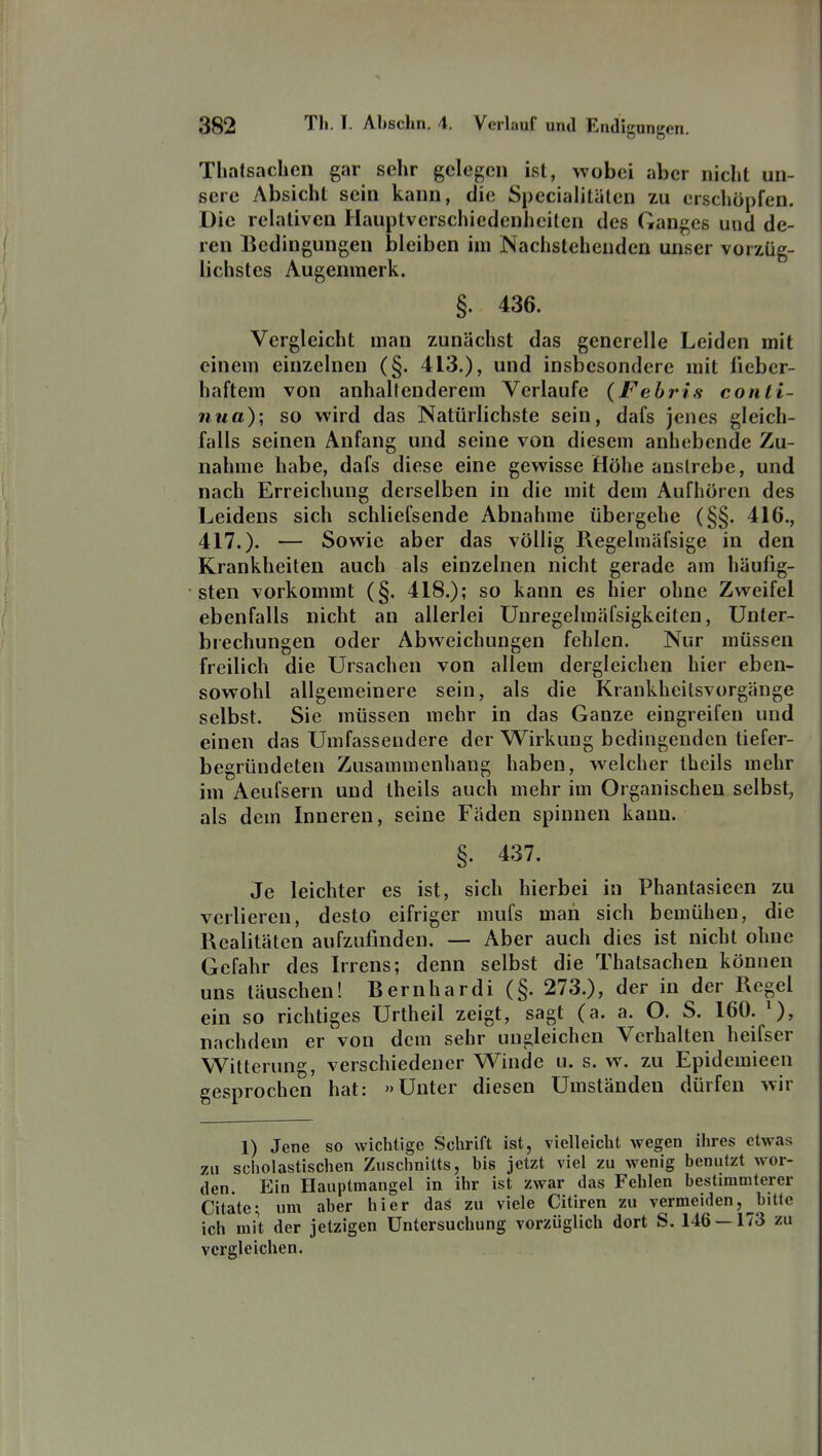 Thalsachen gar sehr gelegen ist, wobei aber nicht un- sere Absicht sein kann, die Specialitälen zu erschöpfen. Die relativen Ilauptverschicdenhciten des Ganges und de- ren Bedingungen bleiben im Nachstehenden unser vorzüg- lichstes Augenmerk. §. 436. Vergleicht man zunächst das generelle Leiden mit einem einzelnen (§. 413.), und insbesondere mit fieber- haftem von anhallenderem Verlaufe (Febris conli- nua); so wird das Natürlichste sein, dafs jenes gleich- falls seinen Anfang und seine von diesem anhebende Zu- nahme habe, dafs diese eine gewisse Höhe anstrebe, und nach Erreichung derselben in die mit dem Aufhören des Leidens sich schliefsende Abnahme übergehe (§§. 416., 417.). — Sowie aber das völlig Regelmäfsige in den Krankheiten auch als einzelnen nicht gerade am häufig- sten vorkommt (§. 418.); so kann es hier ohne Zweifel ebenfalls nicht an allerlei Unregelmäfsigkeitcn, Unter- brechungen oder Abweichungen fehlen. Nur müssen freilich die Ursachen von allem dergleichen hier eben- sowohl allgemeinere sein, als die Krankheilsvorgäuge selbst. Sie müssen mehr in das Ganze eingreifen und einen das Umfassendere der Wirkung bedingenden liefer- begründeten Zusammenhang haben, welcher theils mehr im Aeufsern und theils auch mehr im Organischen selbst, als dem Inneren, seine Fäden spinnen kann. §. 437. Je leichter es ist, sich hierbei in Phantasieen zu verlieren, desto eifriger mufs man sich bemühen, die Realitäten aufzufinden. — Aber auch dies ist nicht ohne Gefahr des Irrens; denn selbst die Thatsachen können uns läuschen! Bernhardi (§. 273.), der in der Regel ein so richtiges Unheil zeigt, sagt (a. a. O. S. 160. ^), nachdem er von dem sehr ungleichen Verhalten heifser Witterung, verschiedener Winde u. s. w. zu Epidemieen eesprochen hat: »Unter diesen Umständen dürfen wir 1) Jene so wichtige Schrift ist, vielleicht wegen ihres etwas zu scholastischen Zuschnitts, bis jetzt viel zu wenig benutzt wor- den. Ein Hauptmangel in ihr ist zwar das Fehlen bestimmterer Citätc; um aber hier das zu viele Citiren zu vermeiden,^bitle ich mit der jetzigen Untersuchung vorzüglich dort S. 146 — 173 zu vergleichen.