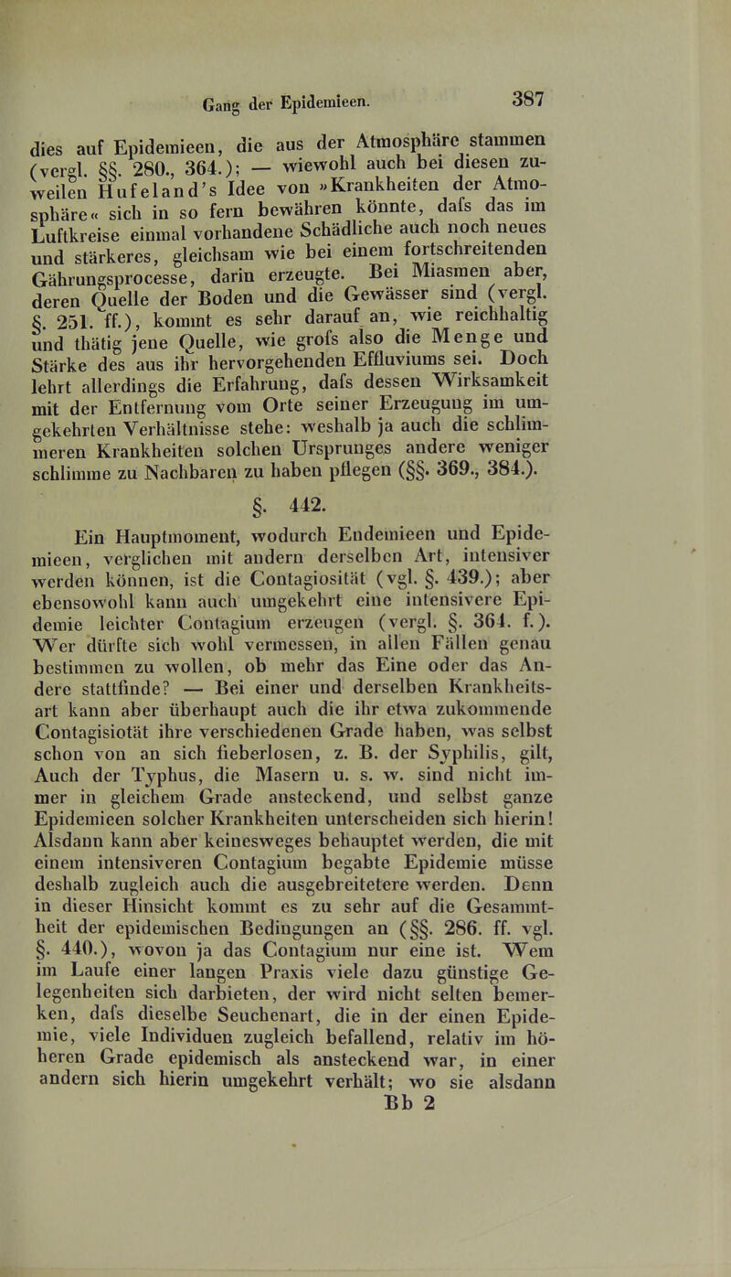 dies auf Epidemieen, die aus der Atmosphäre stammen (verel. 55. 280., 364.); — wiewohl auch bei diesen zu- weilen Hufeland's Idee von «Krankheiten der Atmo- sphäre« sich in so fern bewähren könnte dafs das im Luftkreise einmal vorhandene Schädliche auch noch neues und stärkeres, gleichsam wie bei einem fortschreitenden Gährungsprocesse, darin erzeugte. Bei Miasmen aber, deren Quelle der Boden und die Gewässer sind (vergl. S 251. ff.), kommt es sehr darauf an, wie reichhaltig und thätig jene Quelle, wie grofs also die Menge und Stärke des aus ihr hervorgehenden Effluviums sei. Doch lehrt allerdings die Erfahrung, dafs dessen Wirksamkeit mit der Entfernung vom Orte seiner Erzeugung im um- gekehrten Verhältnisse stehe: weshalb ja auch die schlim- meren Krankheiten solchen Ursprunges andere weniger schlimme zu Nachbaren zu haben pflegen (§§. 369., 384.). §. 442. Ein Hauptmoment, wodurch Endemieen und Epide- mieen, verglichen mit andern derselben Art, intensiver werden können, ist die Contagiosität (vgl. §. 439.); aber ebensowohl kann auch umgekehrt eine intensivere Epi- demie leichter Conlagium erzeugen (vergl. §. 364. f.). Wer dürfte sich wohl vermessen, in allen Fällen genau bestimmen zu wollen, ob mehr das Eine oder das An- dere stattfinde? — Bei einer und derselben Krankheits- art kann aber überhaupt auch die ihr etwa zukommende Contagisiotät ihre verschiedenen Grade haben, was selbst schon von an sich fieberlosen, z. B. der Syphilis, gilt, Auch der Typhus, die Masern u. s. w. sind nicht im- mer in gleichem Grade ansteckend, und selbst ganze Epidemieen solcher Krankheiten unterscheiden sich hierin! Alsdann kann aber keinesweges behauptet werden, die mit einem intensiveren Contagium begabte Epidemie müsse deshalb zugleich auch die ausgebreitetere werden. Denn in dieser Hinsicht kommt es zu sehr auf die Gesaramt- heit der epidemischen Bedingungen an (§§. 286. ff. vgl. §. 440.), wovon ja das Contagium nur eine ist. Wem im Laufe einer langen Praxis viele dazu günstige Ge- legenheiten sich darbieten, der wird nicht selten Isemer- ken, dafs dieselbe Seuchenart, die in der einen Epide- mie, viele Individuen zugleich befallend, relativ im hö- heren Grade epidemisch als ansteckend war, in einer andern sich hierin umgekehrt verhält; wo sie alsdann Bb 2