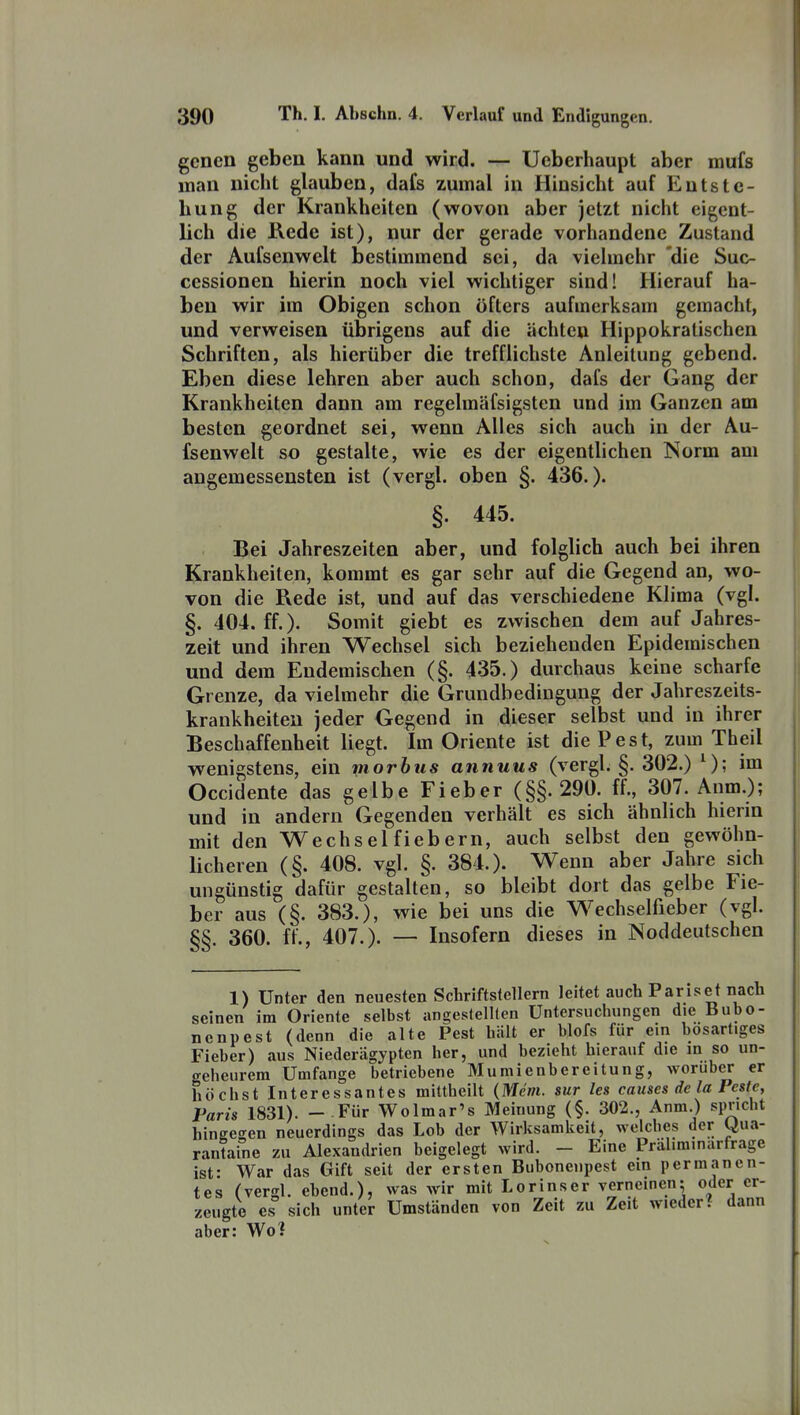 gencn geben kann und wird. — Ueberhaupt aber mufs man nicht glauben, dafs zumal in Hinsicht auf Entste- hung der Krankheiten (wovon aber jetzt nicht eigent- lich die Kede ist), nur der gerade vorhandene Zustand der Aufsenwelt bestimmend sei, da vielmehr 'die Suc- cessionen hierin noch viel wichtiger sind! Hierauf ha- ben wir im Obigen schon öfters aufmerksam gemacht, und verweisen übrigens auf die ächte» Hippokralischen Schriften, als hierüber die trefflichste Anleitung gebend. Eben diese lehren aber auch schon, dafs der Gang der Krankheiten dann am regelmäfsigsten und im Ganzen am besten geordnet sei, wenn Alles sich auch in der Au- fsenwelt so gestalte, wie es der eigentlichen Norm am angemessensten ist (vergl. oben §. 436.). §. 445. Bei Jahreszeiten aber, und folglich auch bei ihren Krankheiten, kommt es gar sehr auf die Gegend an, wo- von die Rede ist, und auf das verschiedene Klima (vgl. §. 404. ff.). Somit giebt es zwischen dem auf Jahres- zeit und ihren Wechsel sich beziehenden Epidemischen und dem Endemischen (§. 435.) durchaus keine scharfe Grenze, da vielmehr die Grundbedingung der Jahreszeits- krankheiten jeder Gegend in dieser selbst und in ihrer Beschaffenheit liegt. Im Oriente ist die Pest, zum Theil wenigstens, ein morbus annuus (vergl. §. 302.) ^); im Occidente das gelbe Fieber (§§.290. ff., 307. Anm.); und in andern Gegenden verhält es sich ähnlich hierin mit den Wechsel fiebern, auch selbst den gewöhn- licheren (§. 408. vgl. §. 384.). Wenn aber Jahre sich ungünstig dafür gestalten, so bleibt dort das gelbe Fie- ber aus (§. 383.), wie bei uns die Wechselfieber (vgl. §§. 360. ff., 407.). — Insofern dieses in Noddeutschen 1) Unter den neuesten Schriftstellern leitet auch Pariset nach seinen im Oriente selbst angestellten Untersuchungen die Bubo- nenpest (denn die alte Pest hiilt er blofs für ein bösartiges Fieber) aus Niederägypten her, und bezieht hierauf die in so un- geheurem Umfange betriebene Mumienbereitung, worüber er höchst Interessantes mittheilt {Mein, sur les causcs de la Feste, Paris 1831). - Für Wolmar's Meinung (§. 302., Anm.) spricht hingegen neuerdings das Lob der Wirksamkeit, welches der Qua- rantafne zu Alexandrien beigelegt wird. - Eine Präliminarfrage ist- War das Gift seit der ersten Bubonenpest ein permanen- tes (vergl. ebend.), was wir mit Lorinser verneinen; oder er- zeugte es sich unter Umständen von Zeit zu Zeit wieder? dann aber: Wo?