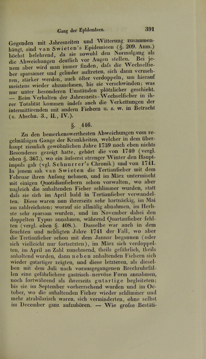 Gegenden mit Jahreszeiten und Witterung zusammen- hängt, sind van Swieten's Epidemieen §. 209. Anm.) höchst belehrend, da sie sowohl den Normalgang als die Abweichungen deutlich vor Augen stellen. Bei je- nem aber wird man immer finden, dafs die Wechselfie- ber sparsamer und gelinder auftreten sich dann vermeh- ren stärker werden, auch öfter verdoppeln, um hierauf meistens wieder abzunehmen, bis sie verschwinden; was nur unter besonderen Umständen plötzÜcher geschieht. — Beim Verhalten der Jahreszeits-Wechselfieber in ih- rer Totalität kommen indefs auch die Verkettungen der intermittirenden mit andern Fiebern u. s. w. in Betracht (s. Abschn. 3., IL, IV.). §. 446. Zu den bemerkenswerthesten Abweichungen vom re- gelmäfsigen Gange der Krankheiten, welcher in dem über- haupt ziemlich gewöhnlichen Jahre 1739 noch eben nichts Besonderes gezeigt hatte, gehört die von 1740 (vergl. oben §. 367.), wo ein äufserst strenger Winter den Haupt- impuls gab (vgl. Schnurrer's Chronik) und von 1741. In jenem sah van Swieten die Tertianfieber mit dem Februar ihren Anfang nehmen, und im März untermischt mit einigen Quotidianfiebern schon vorwalten, wo aber zugleich die anhaltenden Fieber schlimmer wurden, statt dafs sie sich im April bald in Tertianfieber verwandel- ten. Diese waren nun ihrerseits sehr hartnäckig, im Mai am zahlreichsten; w^orauf sie allmälig abnahmen, im Herb- ste sehr sparsam wurden, und im November dabei den doppelten Typus annahmen, während Quartanfieber fehl- ten (vergl. oben §. 408.). Dasselbe war auch in dem feuchten und nebligten Jahre 1741 der Fall, wo aber die Tertianfieber schon mit dem Januar begannen (oder sich vielleicht nur fortsetzten), im März sich verdoppel- ten, im April an Zahl zunehmend, theils gefährlich, thcils anhaltend wurden, dann neben anhaltenden Fiebern sich wieder gutartiger zeigten, und diese letzteren, als diesel- ben mit dem Juli nach vorausgegangenen Brechruhrfäl- len eine gefährlichere gastrisch-nervöse Form annahmen, noch fortwährend als ihrerseits gutartige begleiteten; bis sie im September vorherrschend wurden und im Oc- tober, wo die anhaltenden Fieber wieder schlimmer und mehr atrabilarisch waren, sich verminderten, ohne selbst im December ganz aufzuhören, — Wie grofse Bestäti-