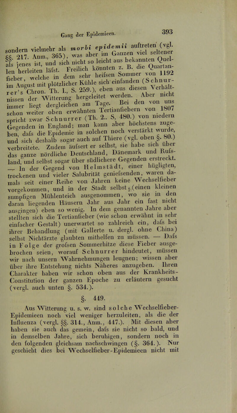 sondern vielmehr als «orH ''P.^'^tr'i^'^^^'ZLt L 917 Anm 365) was aber im Ganzen viel seiueuei t i^e; tt nnd sich nicht so leicht aus bekannten Quel- t^'Z^^::^^^ Kühle':;ch.einfanden (S chnur r^r's'Chron. Th. I., S. 259.), eben aus diesen Verhalt- Bissen der Witterung hergeleitet werden Aber nicht ^mmer liegt dergleichen am Tage. Bei den von uns schon weiter oben erwähnten Tertianfiebern von 1807 St zwar Schnurrer (Th. 2.. S 480 ) von niedern Gebenden in England; man kann aber höchstens zuge- ben dafs die Epfdemie in solchen noch verstärkt wurde und sich deshalb sogar auch auf Thiere (vgl oben §. 80 ) verbreitete. Zudem äufsert er selbst, sie habe sich über das ganze nördliche Deutschland, Dänemark und Ruls- land, und selbst sogar über südlichere Gegenden erstreckt. — In der Gegend von Helmstädt, einer hugligten, trockenen und vieler Salubrität geniefsenden, waren da- mals seit einer Reihe von Jahren keine Wechselheber vorgekommen, und in der Stadt selbstg.Ceinen kleinen sumpfigen Mühlenteich ausgenommen, wo sie in den daran liegenden Häusern Jahr aus Jahr ein fast nicht ausgingen) eben so wenig. In dem genannten Jahre aber stellten sich die Tertianfieber (wie schon erwähnt in sehr einfacher Gestalt) unerwartet so zahlreich ein, dafs bei ihrer Behandlung (mit Gallerte u. dergl. ohne China) selbst Nichtärzte glaubten mithelfen zu müssen. — Dafs in Folge der grofsen Sommerhitze diese Fieber ausge- brochen seien, worauf Schnurr er hindeutet, müssen wir nach unsern Wahrnehmungen leugnen; wissen aber über ihre Entstehung nichts Näheres anzugeben. Ihren Charakter haben wir schon oben aus der Krankheits- Constitution der ganzen Epoche zu erläutern gesucht (vergl. auch unten §. 534.). §. 449. Aus Witterung u. s. w. sind solche Wechselfieber- Epidemieen noch viel weniger herzuleiten, als die der Influenza (vergl. §§. 314., Anm., 447.). Mit diesen aber haben sie auch das gemein, dafs sie nicht so bald, und in demselben Jahre, sich beruhigen, sondern noch in den folgenden gleichsam nachschwingen (§. 364.). Nur geschieht dies bei Wechselfieber-Epidemieen nicht mit