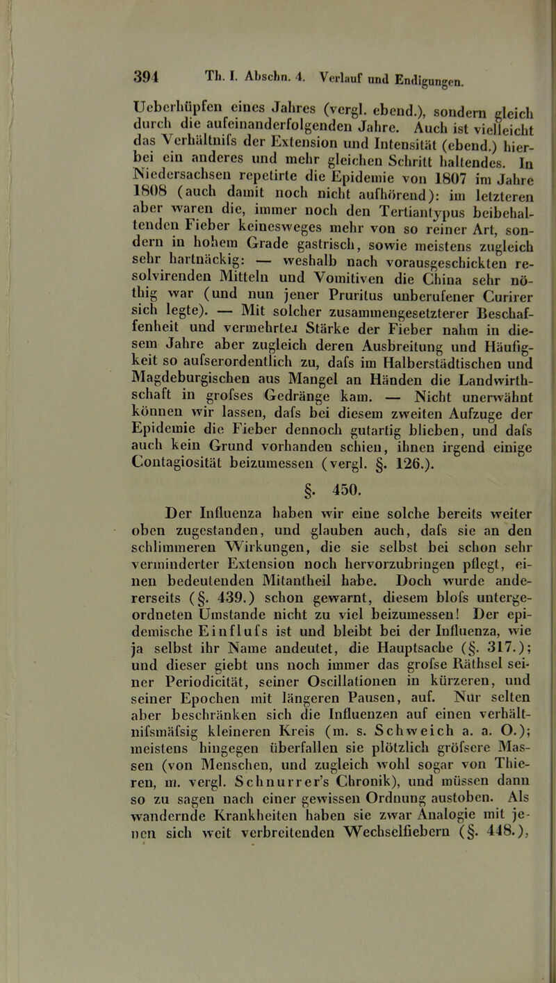 Uebcrhüpfcn eines Jahres (vcrgl. ebend.), sondern deich durch die aufeinanderfolgenden Jahre. Auch ist vielleicht das Verhältnifs der Extension und Intensität (ebend.) hier- bei ein anderes und mehr gleichen Schritt haltendes. In Niedersachsen repetirte die Epidemie von 1807 im Jahre 1808 (auch damit noch nicht aufhörend): im letzteren aber waren die, immer noch den Terlianlypus beibehal- tenden Fieber keinesweges mehr von so reiner Art, son- dern in hohem Grade gastrisch, sowie meistens zugleich sehr hartnäckig: — weshalb nach vorausgeschickten re- solvirenden Mitteln und Vomitiven die China sehr nö- thig war (und nun jener Pruritus unberufener Curirer sich legte). — Mit solcher zusammengesetzterer Beschaf- fenheit und vermehrteJ Stärke der Fieber nahm in die- sem Jahre aber zugleich deren Ausbreitung und Häufig- keit so aufserordentlich zu, dafs im Halberstädtischen und Magdeburgischen aus Mangel an Händen die Landwirth- schaft in grofses Gedränge kam. — Nicht unerwähnt können wir lassen, dafs bei diesem zweiten Aufzuge der Epidemie die Fieber dennoch gutartig blieben, und dafs auch kein Grund vorhanden schien, ihnen irgend einige Contagiosität beizumessen (vergl. §. 126.). §. 450. Der Influenza haben wir eine solche bereits weiter oben zugestanden, und glauben auch, dafs sie an den schlimmeren Wirkungen, die sie selbst bei schon sehr verminderter Extension noch hervorzubringen pflegt, ei- nen bedeutenden Mitantheil habe. Doch wurde ande- rerseits (§. 439.) schon gewarnt, diesem blofs unterge- ordneten Umstände nicht zu viel beizumessen! Der epi- demische Ei nflufs ist und bleibt bei der Influenza, wie ja selbst ihr Name andeutet, die Hauptsache (§. 317.); und dieser giebt uns noch immer das grofse Räthsel sei- ner Periodicität, seiner Oscillatiouen in kürzeren, und seiner Epochen mit längeren Pausen, auf. Nur selten aber beschränken sich die Influenzen auf einen verhält- nifsmäfsig kleineren Kreis (m. s. Schweich a. a. O.); meistens hingegen überfallen sie plötzlich gröfscre Mas- sen (von Menschen, und zugleich wohl sogar von Thie- ren, m. vergl. Schnurrer's Chronik), und müssen dann so zu sagen nach einer gewissen Ordnung austoben. Als wandernde Krankheiten haben sie zwar Analogie mit je- nen sich weit verbreitenden Wechselfiebern (§. 448.),