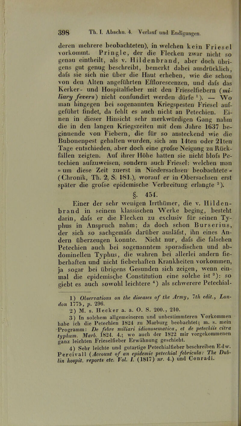 (leren mehrere beobachteten), in welchen kein Friesel vorkommt. Pringle, der die Flecken zwar nicht so genau eintheilt, als v. Hildenbrand, aber doch übri- gens gut genug beschreibt, bemerkt dabei ausdrücklich, dals sie sich nie über die Haut erheben, wie die schon von den Alten angeführten Efflorescenzen, und dafs das Kerker- und Hospitallieber mit den Frieseliiebern (mt- liary Jevers) nicht confundirt werden dürfe ^). — Wo man hingegen bei sogenannten Kriegspesten Friesel auf- geführt findet, da fehlt es auch nicht an Petechien. Ei- nen in dieser Hinsicht sehr merkwürdigen Gang nahm die in den langen Kriegszeiten mit dem Jahre 1637 be- ginnende von Fiebern, die für so ansteckend wie die Bubonenpest gehalten wurden, sich am 14ten oder 21ten Tage entschieden, aber doch eine grofse Neigung zu Rück- fällen zeigten. Auf ihrer Höhe hatten sie nicht blofs Pe- techien aufzuweisen, sondern auch Friesel: welchen man «um diese Zeit zuerst in Niedersachsen beobachtete« (Chronik, Th. 2, S. 181.), worauf er in Obersachsen erst später die grofse epidemische Verbreitung erlangte ^). §. 454. Einer der sehr wenigen Irrthümer, die v. Hilden- brand in seinem klassischen Werke beging, besteht darin, dafs er die Flecken zu exclusiv für seinen Ty- phus in Anspruch nahm; da doch schon Burserius, der sich so sachgemäfs darüber ausläfst, ihn eines An- dern überzeugen konnte. Nicht nur, dafs die falschen Petechien auch bei sogenanntem sporadischen und ab- dominellen Typhus, die wahren bei allerlei andern fie- berhaften und nicht fieberhaften Krankheiten vorkommen, ja sogar bei übrigens Gesunden sich zeigen, wenn ein- mal die epidemische Constitution eine solche ist ^): so giebt es auch sowohl leichtere ) als schwerere Petechial- 1) Observations on the diseases of the Army, Ith edit, Lon- don 1775, p. 296. 2) M. s. Hecker a. a. O. S. 200., 210. 3) [n solchem allgemeineren und unbestimmteren Vorkommen habe ich die Petechien 1824 zu Marburg beobachtet; m. s. mein Prot^ramm: De fehre miliari idionosematica, et de petechiis citra typhum. Marl). 1824. 4.; wo auch der 1822 mir vorgekommenen ganz leichten Frieselfieber Erwähnung geschieht. 4) Sehr leichte und gutartige Petechialfieber beschreiben Ed w. Percivall {Account of an epidemic petechial fehricula: The Dub- lin hospit. reports etc. Vol. 1. (1817) nr. 4.) und Conradi.