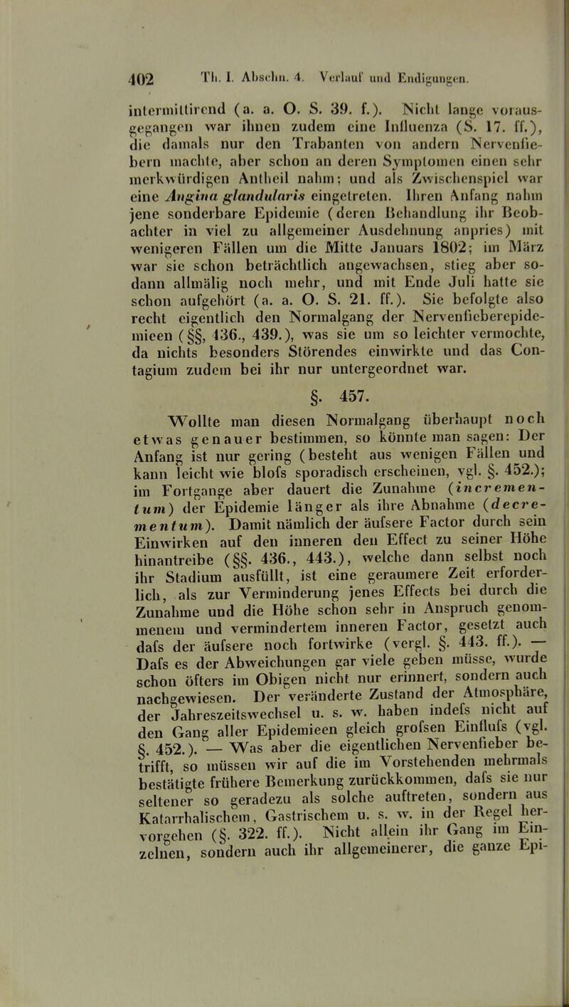 interiiiilliicnd (a. a. O. S. 39. f.). Niehl lange voiaus- gegang(Mi war ihnen zudem eine InÜuenza (S. 17. ff.), die damals nur den Trabanten von andern Nerveniie- bern machte, aber schon an deren Symptomen einen sehr merkwürdigen Antheil nahm; und als Zwischenspiel war eine Angina glandularis eingetreten. Ihren Anfang nahm jene sonderbare Epidemie (deren Behandlung ihr Beob- achter in viel zu allgemeiner Ausdehnung anpries) mit wenigeren Fällen um die Mitte Januars 1802; im März war sie schon beträchtlich angewachsen, stieg aber so- dann allmälig noch mehr, und mit Ende Juli hatte sie schon aufgehört (a. a. O. S. 21. ff.). Sie befolgte also recht eigentlich den Normalgang der Nervenfieberepide- mieen (§§, 436., 439.), was sie um so leichter vermochte, da nichts besonders Störendes einwirkte und das Con- tagium zudem bei ihr nur untergeordnet war. §. 457. Wollte man diesen Normalgang überhaupt noch etwas genauer bestimmen, so könnte man sagen: Der Anfang ist nur gering (besteht aus wenigen Fällen und kann leicht wie blofs sporadisch erscheinen, vgl. §. 452.); im Fortgange aber dauert die Zunahme (incremen- tum) der Epidemie länger als ihre Abnahme (decre- me nt um). Damit nämlich der äufsere Factor durch sein Einwirken auf den inneren den Effect zu seiner Höhe hinantreibe (§§. 436., 443.), welche dann selbst noch ihr Stadium ausfüllt, ist eine geraumere Zeit erforder- lich, als zur Verminderung jenes Effects bei durch die Zunahme und die Höhe schon sehr in Anspruch genom- menem und vermindertem inneren Factor, gesetzt auch dafs der äufsere noch fortwirke (vergl. §. 443. ff.). Dafs es der Abweichungen gar viele geben müsse, wurde schon öfters im Obigen nicht nur erinnert, sondern auch nachgewiesen. Der veränderte Zustand der Atmosphäre der Jahreszeitswechsel u. s. w. haben indefs nicht auf den Gang aller Epidemieen gleich grofsen Emflufs (vgl. c 452.). — Was aber die eigentlichen Nervenfieber be- trifft, so müssen wir auf die im Vorstehenden mehrmals bestäti^'te frühere Bemerkung zurückkommen, dafs sie nur seltener so geradezu als solche auftreten, sondern aus Katarrhalischem, Gastrischem u. s. w. in der Regel her- vorgehen (§. 322. ff.). Nicht allein ihr Gang im Ein- zelnen, sondern auch ihr allgemeinerer, die ganze Epi-