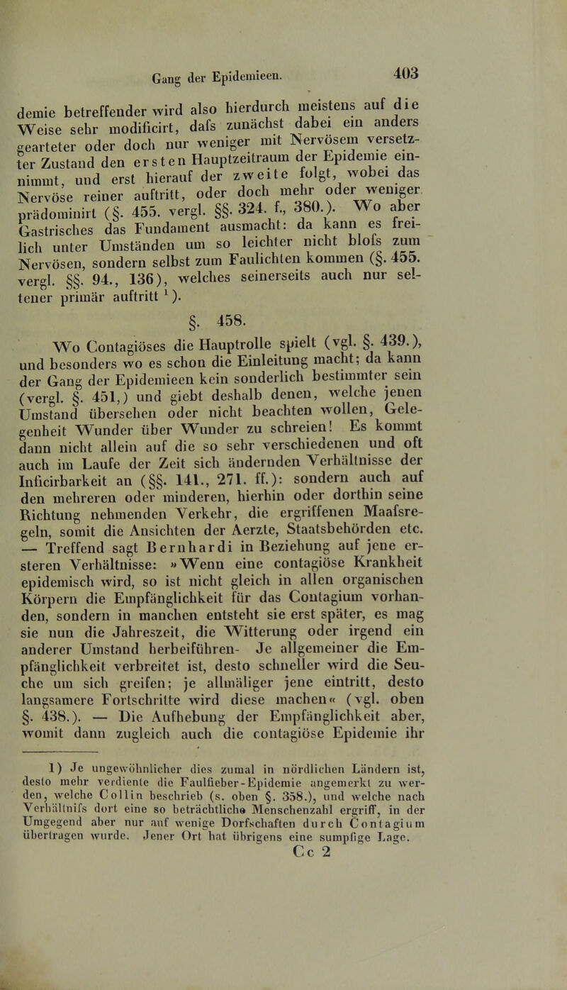 demie betreffender wird also hierdurch meistens auf die Weise sehr modificirt, dafs zunächst dabei ein anders gearteter oder doch nur weniger mit Nervösem versetz- ter Zustand den ersten Hauptzeitraum der Epidemie ein- nimmt, und erst hierauf der zweite folgt wobei das Nervöse reiner auftritt, oder doc\mehr oder weniger prädominirl (§. 455. vergl. §§. 324 f., 380 ). Wo aber Gastrisches das Fundament ausmacht: da kann es frei- lich unter Umständen um so leichter nicht blois zum Nervösen, sondern selbst zum Faulichlen kommen (§. 455. vergl. §§. 94., 136), welches seinerseits auch nur sel- tener primär auftritt ^). §. 458. Wo Contagiöses die Hauptrolle spielt (vgl. §. 439.), und besonders wo es schon die Einleitung macht; da kann der Gang der Epidemieen kein sonderlich bestimmter sein (vergl. §. 451,) und giebt deshalb denen, welche jenen Umstand übersehen oder nicht beachten wollen, Gele- genheit Wunder über Wunder zu schreien! Es kommt dann nicht allein auf die so sehr verschiedenen und oft auch im Laufe der Zeit sich ändernden Verhältnisse der Inficirbarkeit an (§§. 141., 271. ff.): sondern auch auf den mehreren oder minderen, hierhin oder dorthin seine Richtung nehmenden Verkehr, die ergriffenen Maafsre- geln, somit die Ansichten der Aerzte, Staatsbehörden etc. — Treffend sagt Bernhardi in Beziehung auf jene er- steren Verhältnisse: »Wenn eine contagiöse Krankheit epidemisch wird, so ist nicht gleich in allen organischen Körpern die Empfänglichkeit für das Coutagium vorhan- den, sondern in manchen entsteht sie erst später, es mag sie nun die Jahreszeit, die Witterung oder irgend ein anderer Umstand herbeiführen- Je allgemeiner die Em- pfänglichkeit verbreitet ist, desto schneller wird die Seu- che um sich greifen; je allmäliger jene eintritt, desto langsamere Fortschritte wird diese machen« (vgl. oben §. 438.). — Die Aufhebung der Empfänglichkeit aber, womit dann zugleich auch die contagiöse Epidemie ihr 1) Je ungewöhnlicher dies zumal in nördlichen Ländern ist, desto mehr verdiente die Faulfieber-Epidemie angemerkt zu wer- den, welche Collin beschrieb (s. oben §. 358.), und welche nach Verhältnifs dort eine so beträchtliche Menschenzahl ergriff, in der Umgegend aber nur auf wenige Dorfschaften durch Contagium übertragen wurde. Jener Ort hat übrigens eine sumpfige Lage. Cc 2