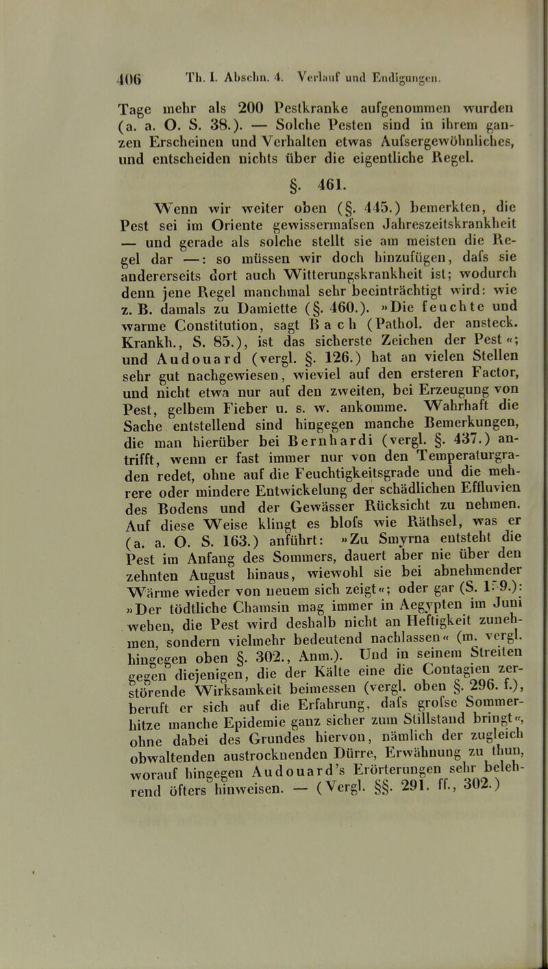 Tage mehr als 200 Pestkranke aufgenommen wurden (a. a. O. S. 38.)- — Solche Pesten sind in ihrem gan- zen Erscheinen und Verhalten etwas Aufsergewöhnliches, und entscheiden nichts über die eigentliche Regel. §. 461. Wenn wir weiter oben (§. 445.) bemerkten, die Pest sei im Oriente gewissermal'sen Jahreszeitskrankheit — und gerade als solche stellt sie am meisten die Re- gel dar —: so müssen wir doch hinzufügen, dafs sie andererseits dort auch Witterungskrankheit ist; wodurch denn jene Regel manchmal sehr beeinträchtigt wird: wie z.B. damals zu Damiette (§. 460.). »Die feuchte und warme Constitution, sagt Bach (Pathol. der ansteck. Krankh., S. 85.), ist das sicherste Zeichen der Pest«; und Audouard (vergl. §. 126.) hat an vielen Stellen sehr gut nachgewiesen, wieviel auf den ersteren Factor, und nicht etwa nur auf den zweiten, bei Erzeugung von Pest, gelbem Fieber u. s. w. ankomme. Wahrhaft die Sache entstellend sind hingegen manche Bemerkungen, die man hierüber bei Bernhardi (vergl. §. 437.) an- trifft, wenn er fast immer nur von den Temperalurgra- den redet, ohne auf die Feuchtigkeitsgrade und die meh- rere oder mindere Entwickelung der schädlichen Effluvien des Bodens und der Gewässer Rücksicht zu nehmen. Auf diese Weise klingt es blofs wie Räthsel, was er (a. a. O. S. 163.) anführt: »Zu Smyrna entsteht die Pest im Anfang des Sommers, dauert aber nie über den zehnten August hinaus, wiewohl sie bei abnehmender Wärme wieder von neuem sich zeigt«; oder gar (S. 1: 9.): »Der tödtliche Chamsin mag immer in Aegypten im Jum wehen, die Pest wird deshalb nicht an Heftigkeit zuneh- men sondern vielmehr bedeutend nachlassen« (m. vergl. hingegen oben §. 302., Anm.). Und in seinem Streiten gegen diejenigen, die der Kälte eine die t^o^tagien ^.^r- störende Wirksamkeit beimessen (vergl. oben §. 29b. t.), beruft er sich auf die Erfahrung, dafs grofse Sommer- hitze manche Epidemie ganz sicher zum Stillstand bnngt«, ohne dabei des Grundes hiervon, nämlich der zugleich obwaltenden austrocknenden Dürre, Erwähnung i^' worauf hingegen Audouard's Erönerungen sel^^^^^ rend öfters hinweisen. — (Vergl. §§. 291. ff., 302.)