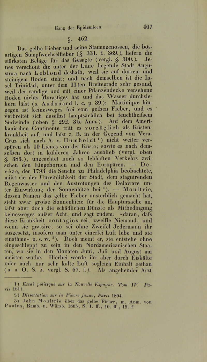 §. 462. Das gelbe Fieber und seine Stamingcnossen, die bös- artigen Suinpfwechselfieber (§. 331. f., 369.), liefern die stärksten Beläge für das Gesagte (vergl. §. 300.). Je- nes verschont die unter der Linie liegende Stadt Angu- stura nach Leblond deshalb, weil sie auf dürrem und steinigen) Boden steht; und nach demselben ist die In- sel Trinidad, unter dem Ilten Breitegrade sehr gesund, weil der sandige und mit einer Pflanzendecke versehene Boden nichts Morastiges hat und das Wasser durchsie- kern läfst (s. Audouard 1. c. p. 39.): Martinique hin- gegen ist keineswcges frei vom gelben Fieber, und es verbreitet sich daselbst hauptsächlich bei feuchtheifsem Südwinde (oben §. 292. 3te Anm.). Auf dem Ameri- kanischen Continente tritt es vorzüglich als Küsten- krankheit auf, und läfst z. B. in der Gegend von Vera- Cruz sich nach A. v. Humboldt *) nicht weiter ver- spüren als 10 Lieues von der Küste; sowie es nach dem- selben dort in kühleren Jahren ausblieb (vergl. oben §. 383.), ungeachtet noch so lebhaften Verkehrs zwi- schen den Eingebornen und den Europären. — De- veze, der 1793 die Seuche zu Philadelphia beobachtete, mifst sie der Unreinlichkeit der Stadt, dem stagnirenden Regenwasser und den Austretungen des Delaware un- ter Einwirkung der Sonnenhitze bei — Moultrie, dessen Namen das gelbe Fieber unsterblich gemacht hat, sieht zwar grofse Sonnenhitze für die Hauptursache an, läfst aber doch die schädlichen Dünste als Mitbedinguug keinesweges aufser Acht, und sagt zudem: «daran, dafs diese Krankheit coutagiös sei, zweifle Niemand, und wenn sie grassire, so sei ohne Zweifel Jedermann ihr ausgesetzt, insofern man unter einerlei Luft lebe und sie einathme« u. s. w. ^). Doch meint er, sie entstehe ohne eingeschleppt zu sein in den Nordamericanischen Staa- ten, wo sie in den Monaten Juni, Juli und August am meisten wüthe. Hierbei werde ihr aber durch Eiskälte oder auch nur sehr kalte Luft sogleich Einhalt gefhan (a. a. O. S. 5. vergl. S. 67. f.). Als angehender Arzt 1) Essai poiitique sur la NouveUe Espaqne, Tom IV Pa- ris 1811. 2) Disserlalion sur la Fievre janne, Paris 1804. 3) John Moultrie über das gelbe Fieber, m. Anm. von Paulus, Bamb. u. Würzb. 1805, S. 1. ff., lo. ff., 15. f.