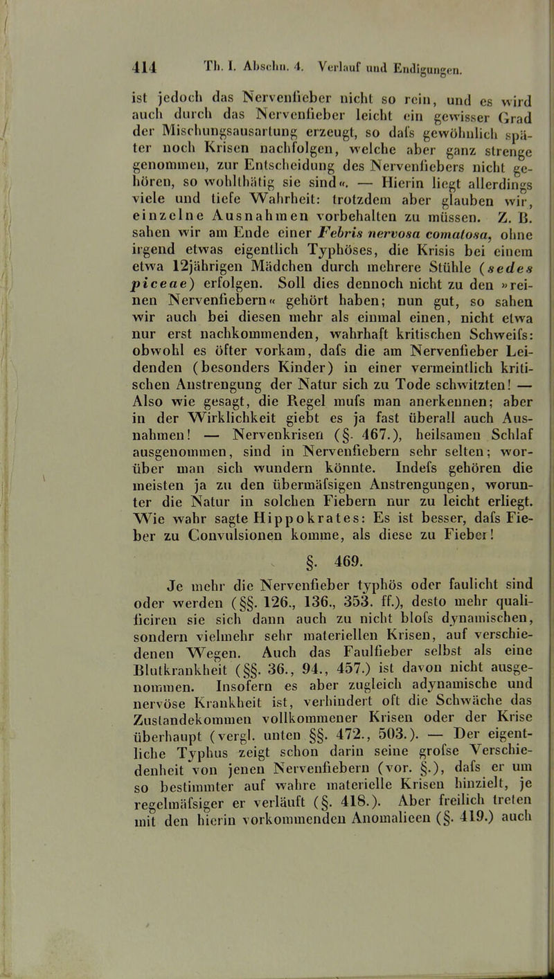 ist jedoch das Nervcnlicber nicht so rein, und es wird auch durch das Nervcnfieber leicht ein gewisser Grad der Mischungsausarlung erzeugt, so dals gewöhnlich spä- ter noch Krisen nachfolgen, welche aber ganz strenge genommen, zur Entscheidung des Nerveniiebers nicht ge- hören, so wohllhiitig sie sind«. — Hierin liegt allerdings viele und tiefe Wahrheit: trotzdem aber glauben wir, einzelne Ausnahmen vorbehalten zu müssen. Z. B. sahen wir am Ende einer Febris nervosa comalosa, olme irgend etwas eigentlich Typhöses, die Krisis bei einem etwa 12jährigen Mädchen durch mehrere Stühle (sedes piceae) erfolgen. Soll dies dennoch nicht zu den »rei- nen Nervenfiebern« gehört haben; nun gut, so sahen wir auch bei diesen mehr als einmal einen, nicht etwa nur erst nachkommenden, wahrhaft kritischen Schweifs: obwohl es öfter vorkam, dafs die am Nervenfieber Lei- denden (besonders Kinder) in einer vermeintlich kriti- schen Anstrengung der Natur sich zu Tode schwitzten! — Also wie gesagt, die Regel mufs man anerkennen; aber in der Wirklichkeit giebt es ja fast überall auch Aus- nahmen! — Nervenkrisen (§. 467.), heilsamen Schlaf ausgenommen, sind in Nervenfiebern sehr selten; wor- über man sich wundern könnte. Indefs gehören die meisten ja zu den übermäfsigen Anstrengungen, worun- ter die Natur in solchen Fiebern nur zu leicht erliegt. Wie wahr sagte Hippokrates: Es ist besser, dafs Fie- ber zu Convulsionen komme, als diese zu Fieber! §. 469. Je mehr die Nervenfieber typhös oder faulicht sind oder werden (§§. 126., 136., 353. ff.), desto mehr quali- ficiren sie sich dann auch zu nicht blofs dynamischen, sondern vielmehr sehr materiellen Krisen, auf verschie- denen Wegen. Auch das Faulfieber selbst als eine Blutkrankheit (§§. 36., 94., 457.) ist davon nicht ausge- nommen. Insofern es aber zugleich adynamische und nervöse Krankheit ist, verhindert oft die Schwäche das Zustandekommen vollkommener Krisen oder der Krise überhaupt (vergl. unten §§. 472., 503.). — Der eigent- liche Typhus zeigt schon darin seine grofse Verschie- denheit von jenen Nervenfiebern (vor. §.), dafs er um so bestimmter auf wahre materielle Krisen hinzielt, je regelmäfsiger er verläuft (§. 418.). Aber freilich treten mit den hierin vorkommenden Anomalieen (§. 419.) auch