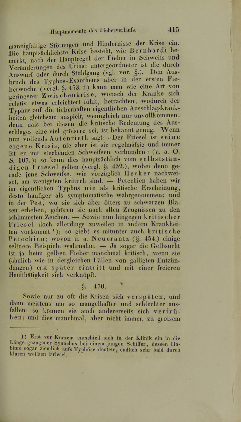 nianniefallige Störungen und Hindernisse der Krise ein. Die hauptsächlicliste Krise besteht, wie Beriihardi be- merkt, nach der Hauptregel der Fieber in Schweifs und Veränderungen des Urins; untergeordneter ist die durch Auswurf oder durch Stuhlgang (vgl. vor. §.). Den Aus- bruch des Typhus-Exanthems aber in der ersten lie- berwoche (vergl. §. 453. f.) kann man wie eine Art von geringerer Zwischenkrise, wonach der Kranke sich relati? etwas erleichtert fühlt, betrachten, wodurch der Typhus auf die fieberhaften eigentlichen Ausschlagskrank- heiten gleichsam anspielt, wenngleich nur unvollkommen: denn dafs bei diesen die kritische Bedeutung des Aus- schlages eine viel gröfsere sei, ist bekannt genug. Wenn nun vollends Autenrieth sagt: »Der Friesel ist seine eigene Krisis, nie aber ist sie regelmäfsig und immer ist er mit stechenden Schweifsen verbunden« (a. a. O. S. 107.); so kann dies hauptsächlich vom selbststän- digen Friesel gelten (vergl. §. 452.), wobei denn ge- rade jene Schweifse, wie vorzüglich Heck er nachwei- set, am wenigsten kritisch sind. — Petechien haben wir im eigentlichen Typhus nie als kritische Erscheinung, desto häufiger als symptomatische wahrgenommen; und in der Pest, wo sie sich aber öfters zu schwarzen Bla- sen erheben, gehören sie nach allen Zeugnissen zu den schlimmsten Zeichen. — Sowie nun hingegen kritischer Friesel doch allerdings zuweilen in andern Krankhei- ten vorkommt ^); so giebt es mitunter auch kritische Petechien; wovon u. a. Neucrantz (§. 454.) einige seltnere Beispiele wahrnahm. — Ja sogar die Gelbsucht ist ja beim gelben Fieber manchmal kritisch, wenn sie (ähnlich wie in dergleichen Fällen von galligten Entzün- dungen) erst später eintritt und mit einer freieren Hautthäligkeit sich verknüpft. §. 470. ^ Sowie nur zu oft die Krisen sich verspäten, und dann meistens um so mangelhafter und schlechter aus- fallen: so können sie auch andererseits sich v er frü- hen; und dies manchmal, aber nicht immer, zu grofsem 1) Erst vor Kurzem enlschied sich in der Klinik ein in die Länge gezogener Synochus bei einem jungen Schiffer, dessen Fla- bitus sogar ziemlich aufs Typhö-se deutele, endlich sehr bald durch klaren woirsen Friesel.